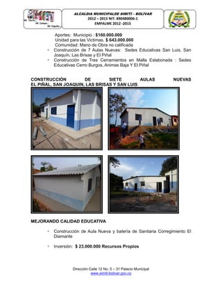 Dirección Calle 12 No. 5 – 31 Palacio Municipal
www.simiti-bolivar.gov.co
ALCALDIA MUNICIPALDE SIMITÌ – BOLÌVAR
2012 – 2015 NIT: 890480006-1
EMPALME 2012 -2015
Aportes: Municipio : $160.000.000
Unidad para las Victimas. $ 643.000.000
Comunidad: Mano de Obra no calificada
 Construcción de 7 Aulas Nuevas: Sedes Educativas San Luis, San
Joaquín, Las Brisas y El Piñal
 Construcción de Tres Cerramientos en Malla Eslabonada : Sedes
Educativas Cerro Burgos, Animas Baja Y El Piñal
CONSTRUCCIÓN DE SIETE AULAS NUEVAS
EL PIÑAL, SAN JOAQUIN, LAS BRISAS Y SAN LUIS
MEJORANDO CALIDAD EDUCATIVA
 Construcción de Aula Nueva y batería de Sanitaria Corregimiento El
Diamante
 Inversión: $ 23.000.000 Recursos Propios
 