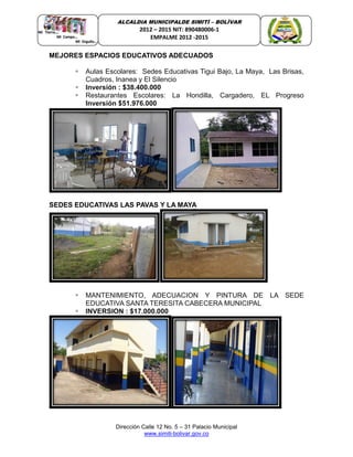 Dirección Calle 12 No. 5 – 31 Palacio Municipal
www.simiti-bolivar.gov.co
ALCALDIA MUNICIPALDE SIMITÌ – BOLÌVAR
2012 – 2015 NIT: 890480006-1
EMPALME 2012 -2015
MEJORES ESPACIOS EDUCATIVOS ADECUADOS
 Aulas Escolares: Sedes Educativas Tigui Bajo, La Maya, Las Brisas,
Cuadros, Inanea y El Silencio
 Inversión : $38.400.000
 Restaurantes Escolares: La Hondilla, Cargadero, EL Progreso
Inversión $51.976.000
SEDES EDUCATIVAS LAS PAVAS Y LA MAYA
 MANTENIMIENTO, ADECUACION Y PINTURA DE LA SEDE
EDUCATIVA SANTA TERESITA CABECERA MUNICIPAL
 INVERSION : $17.000.000
 
