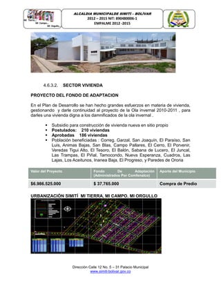 Dirección Calle 12 No. 5 – 31 Palacio Municipal
www.simiti-bolivar.gov.co
ALCALDIA MUNICIPALDE SIMITÌ – BOLÌVAR
2012 – 2015 NIT: 890480006-1
EMPALME 2012 -2015
4.6.3.2. SECTOR VIVIENDA
PROYECTO DEL FONDO DE ADAPTACION
PPPROR
En el Plan de Desarrollo se han hecho grandes esfuerzos en materia de vivienda,
gestionando y darle continuidad al proyecto de la Ola invernal 2010-2011 , para
darles una vivienda digna a los damnificados de la ola invernal .
 Subsidio para construcción de vivienda nueva en sitio propio
 Postulados: 210 viviendas
 Aprobadas 186 viviendas
 Población beneficiadas : Correg. Garzal, San Joaquín, El Paraíso, San
Luis, Animas Bajas, San Blas, Campo Pallares, El Cerro, El Porvenir,
Veredas Tigui Alto, El Tesoro, El Balón, Sabana de Lucero, El Juncal,
Las Trampas, El Piñal, Tamocondo, Nueva Esperanza, Cuadros, Las
Lajas, Los Aceitunos, Inanea Baja, El Progreso, y Paredes de Ororia
Valor del Proyecto Fondo De Adaptación
(Administrados Por Comfenalco)
Aporte del Municipio
$6.986.525.000 $ 37.765.000 Compra de Predio
URBANIZACIÓN SIMITÍ MI TIERRA. MI CAMPO. MI ORGULLO
 