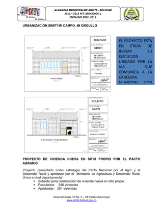 Dirección Calle 12 No. 5 – 31 Palacio Municipal
www.simiti-bolivar.gov.co
ALCALDIA MUNICIPALDE SIMITÌ – BOLÌVAR
2012 – 2015 NIT: 890480006-1
EMPALME 2012 -2015
URBANIZACIÓN SIMITÍ MI CAMPO. MI ORGULLO
ECTO DELFONDO DE ADAPTACIONECTO DEL FONDO DE ADAPTACION
PROYECTO DE VIVIENDA NUEVA EN SITIO PROPIO POR EL PACTO
AGRARIO
Proyecto presentado como estrategia del Pacto Nacional por el Agro y el
Desarrollo Rural y aprobado por el Ministerio de Agricultura y Desarrollo Rural,
Único a nivel departamental
 Subsidio para construcción de vivienda nueva en sitio propio
 Postulados: 240 viviendas
 Aprobadas 201 viviendas
EL PROYECTO ESTA
EN ETAPA DE
INICIAR SU
EJECUCION
UBICADO POR LA
VIA QUE
COMUNICA A LA
CABECERA
MUNICIPAL CON
 
