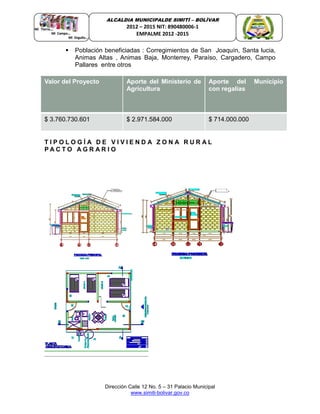Dirección Calle 12 No. 5 – 31 Palacio Municipal
www.simiti-bolivar.gov.co
ALCALDIA MUNICIPALDE SIMITÌ – BOLÌVAR
2012 – 2015 NIT: 890480006-1
EMPALME 2012 -2015
 Población beneficiadas : Corregimientos de San Joaquín, Santa lucia,
Animas Altas , Animas Baja, Monterrey, Paraíso, Cargadero, Campo
Pallares entre otros
Valor del Proyecto Aporte del Ministerio de
Agricultura
Aporte del Municipio
con regalías
$ 3.760.730.601 $ 2.971.584.000 $ 714.000.000
T I P O L O G Í A D E V I V I E N D A Z O N A R U R A L
P A C T O A G R A R I O
 