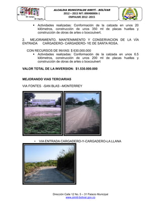 Dirección Calle 12 No. 5 – 31 Palacio Municipal
www.simiti-bolivar.gov.co
ALCALDIA MUNICIPALDE SIMITÌ – BOLÌVAR
2012 – 2015 NIT: 890480006-1
EMPALME 2012 -2015
 Actividades realizadas: Conformación de la calzada en unos 20
kilómetros, construcción de unos 350 ml de placas huellas y
construcción de obras de artes o boxcoulvert.
2. MEJORAMIENTO, MANTENIMIENTO Y CONSERVACION DE LA VÍA
ENTRADA CARGADERO- CARGADERO- YE DE SANTA ROSA.
CON RECURSOS DE INVIAS: $ 630.000.000
 Actividades realizadas: Conformación de la calzada en unos 6.5
kilómetros, construcción de unos 200 ml de placas huellas y
construcción de obras de artes o boxcoulvert
VALOR TOTAL DE LA INVERSION: $1.530.000.000
MEJORANDO VIAS TERCIARIAS
VIA FONTES -SAN BLAS –MONTERREY
• VIA ENTRADA CARGADERO-Y-CARGADERO-LA LLANA
 