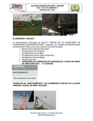 Dirección Calle 12 No. 5 – 31 Palacio Municipal
www.simiti-bolivar.gov.co
ALCALDIA MUNICIPALDE SIMITÌ – BOLÌVAR
2012 – 2015 NIT: 890480006-1
EMPALME 2012 -2015
ALUMBRADO PUBLICO
La Administración Municipal de Simití A TRAVES DE LA SECRETARIA DE
PLANEACION E INFRAESTRUTURA supervisa los trabajos de Mantenimiento
de Alumbrado Público en la zona urbana y rural del municipio
• Barrios de la Cabecera Municipal
• Corregimiento de monterrey
• Corregimiento de san Blas
• Corregimiento animas Altas ( Auyamas )
• Corregimiento animas Bajas
• Vereda cerro azul
 INVERSIÓN EN SUMINISTRO DE MATERIALES Y PAGO DE MANO
DE OBRA AÑO 2014: $ 41.000.000
LUMINARIAS
MANTENIMIENTO
450 Lámparas en dos años
TRABAJOS DE MANTENIMIENTO DE ALUMBRADO PÚBLICO EN LA ZONA
URBANA Y RURAL EN SIMTI BOLIVAR
 