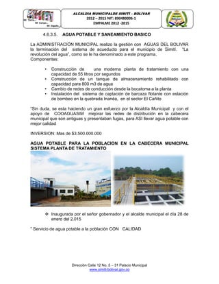 Dirección Calle 12 No. 5 – 31 Palacio Municipal
www.simiti-bolivar.gov.co
ALCALDIA MUNICIPALDE SIMITÌ – BOLÌVAR
2012 – 2015 NIT: 890480006-1
EMPALME 2012 -2015
4.6.3.5. AGUA POTABLE Y SANEAMIENTO BASICO
La ADMINISTRACIÓN MUNICIPAL realizo la gestión con AGUAS DEL BOLIVAR
la terminación del sistema de acueducto para el municipio de Simití. “La
revolución del agua”, como se le ha denominado a este programa.
Componentes:
• Construcción de una moderna planta de tratamiento con una
capacidad de 55 litros por segundos
• Construcción de un tanque de almacenamiento rehabilitado con
capacidad para 800 m3 de agua
• Cambio de redes de conducción desde la bocatoma a la planta
• Instalación del sistema de captación de barcaza flotante con estación
de bombeo en la quebrada Inanéa, en el sector El Cañito
“Sin duda, se esta haciendo un gran esfuerzo por la Alcaldía Municipal y con el
apoyo de COOAGUASIM mejorar las redes de distribución en la cabecera
municipal que son antiguas y presentaban fugas, para ASI llevar agua potable con
mejor calidad
INVERSION: Mas de $3.500.000.000
AGUA POTABLE PARA LA POBLACION EN LA CABECERA MUNICIPAL
SISTEMA PLANTA DE TRATAMIENTO
 Inaugurada por el señor gobernador y el alcalde municipal el día 28 de
enero del 2.015
” Servicio de agua potable a la población CON CALIDAD
 