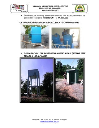 Dirección Calle 12 No. 5 – 31 Palacio Municipal
www.simiti-bolivar.gov.co
ALCALDIA MUNICIPALDE SIMITÌ – BOLÌVAR
2012 – 2015 NIT: 890480006-1
EMPALME 2012 -2015
• Suministro de bomba y sistema de bombeo del acueducto vereda de
Sabana de san Luis. INVERSIÓN $ 17. 000.000
OPTIMIZACION DE LA PLANTA DE ACUEDUCTO CAMPO PAYARES
• OPTIMIZACION DEL ACUEDUCTO ANIMAS ALTAS (SECTOR PATA
PELADA Y LAS AUYAMAS
 