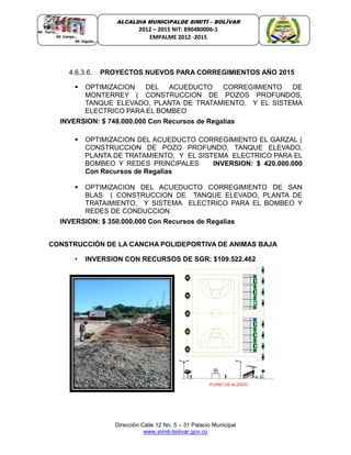Dirección Calle 12 No. 5 – 31 Palacio Municipal
www.simiti-bolivar.gov.co
ALCALDIA MUNICIPALDE SIMITÌ – BOLÌVAR
2012 – 2015 NIT: 890480006-1
EMPALME 2012 -2015
4.6.3.6. PROYECTOS NUEVOS PARA CORREGIMIENTOS AÑO 2015
 OPTIMIZACION DEL ACUEDUCTO CORREGIMIENTO DE
MONTERREY ( CONSTRUCCION DE POZOS PROFUNDOS,
TANQUE ELEVADO, PLANTA DE TRATAMIENTO, Y EL SISTEMA
ELECTRICO PARA EL BOMBEO
INVERSION: $ 748.000.000 Con Recursos de Regalías
 OPTIMIZACION DEL ACUEDUCTO CORREGIMIENTO EL GARZAL (
CONSTRUCCION DE POZO PROFUNDO, TANQUE ELEVADO,
PLANTA DE TRATAMIENTO, Y EL SISTEMA ELECTRICO PARA EL
BOMBEO Y REDES PRINCIPALES INVERSION: $ 420.000.000
Con Recursos de Regalías
 OPTIMIZACION DEL ACUEDUCTO CORREGIMIENTO DE SAN
BLAS ( CONSTRUCCION DE TANQUE ELEVADO, PLANTA DE
TRATAIMIENTO, Y SISTEMA ELECTRICO PARA EL BOMBEO Y
REDES DE CONDUCCION
INVERSION: $ 350.000.000 Con Recursos de Regalías
CONSTRUCCIÓN DE LA CANCHA POLIDEPORTIVA DE ANIMAS BAJA
• INVERSION CON RECURSOS DE SGR: $109.522.462
 