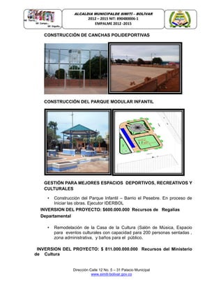 Dirección Calle 12 No. 5 – 31 Palacio Municipal
www.simiti-bolivar.gov.co
ALCALDIA MUNICIPALDE SIMITÌ – BOLÌVAR
2012 – 2015 NIT: 890480006-1
EMPALME 2012 -2015
CONSTRUCCIÓN DE CANCHAS POLIDEPORTIVAS
CONSTRUCCIÓN DEL PARQUE MODULAR INFANTIL
GESTIÓN PARA MEJORES ESPACIOS DEPORTIVOS, RECREATIVOS Y
CULTURALES
• Construcción del Parque Infantil – Barrio el Pesebre. En proceso de
Iniciar las obras. Ejecutor IDERBOL
INVERSION DEL PROYECTO: $600.000.000 Recursos de Regalías
Departamental
• Remodelación de la Casa de la Cultura (Salón de Música, Espacio
para eventos culturales con capacidad para 200 personas sentadas ,
zona administrativa, y baños para el público.
INVERSION DEL PROYECTO: $ 811.000.000.000 Recursos del Ministerio
de Cultura
 