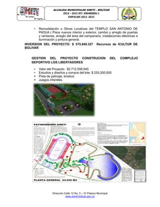 Dirección Calle 12 No. 5 – 31 Palacio Municipal
www.simiti-bolivar.gov.co
ALCALDIA MUNICIPALDE SIMITÌ – BOLÌVAR
2012 – 2015 NIT: 890480006-1
EMPALME 2012 -2015
• Remodelación o Obras Locativas del TEMPLO SAN ANTONIO DE
PADUA ( Pisos nuevos interior y exterior, cambio y arreglo de puertas
y ventanas, arreglo del área del campanario, instalaciones eléctricas e
iluminación y pintura general.
INVERSION DEL PROYECTO: $ 575.849.327 Recursos de ICULTUR DE
BOLIVAR
GESTION DEL PROYECTO CONSTRUCION DEL COMPLEJO
DEPORTIVO LOS LIBERTADORES
• Valor del Proyecto: $2.712.558.945
• Estudios y diseños y compra del lote: $ 255.200.000
 Pista de patinaje, kioskos
 Juegos infantiles
 