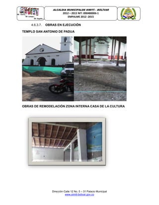 Dirección Calle 12 No. 5 – 31 Palacio Municipal
www.simiti-bolivar.gov.co
ALCALDIA MUNICIPALDE SIMITÌ – BOLÌVAR
2012 – 2015 NIT: 890480006-1
EMPALME 2012 -2015
4.6.3.7. OBRAS EN EJECUCIÓN
TEMPLO SAN ANTONIO DE PADUA
OBRAS DE REMODELACIÓN ZONA INTERNA CASA DE LA CULTURA
 