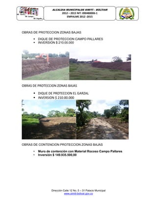 Dirección Calle 12 No. 5 – 31 Palacio Municipal
www.simiti-bolivar.gov.co
ALCALDIA MUNICIPALDE SIMITÌ – BOLÌVAR
2012 – 2015 NIT: 890480006-1
EMPALME 2012 -2015
OBRAS DE PROTECCION ZONAS BAJAS
 DIQUE DE PROTECCION CAMPO PALLARES
 INVERSION $ 210.00.000
OBRAS DE PROTECCION ZONAS BAJAS
 DIQUE DE PROTECCION EL GARZAL
 INVERSION $ 210.00.000
OBRAS DE CONTENCION PROTECCION ZONAS BAJAS
• Muro de contención con Material Rocoso Campo Pallares
• Inversión $ 149.935.500,00
 