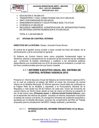 Dirección Calle 12 No. 5 – 31 Palacio Municipal
www.simiti-bolivar.gov.co
ALCALDIA MUNICIPALDE SIMITÌ – BOLÌVAR
2012 – 2015 NIT: 890480006-1
EMPALME 2012 -2015
 EDUCACION $ 160.899.473
 TRANSPORTE Y VIAS- CONECTIVIDAD VAIL $131.580.00,00
 SIMTI CON ENERGIA$182.000.000,00
 SANEAMIENTO BASICO Y AGUA POTABLE $525.170.415,00
 VIVIENDA $ 27.000.000,00
 RECURSOS RIBEREÑOS (CONSTRUCCION DE INFRAESTRUCTURAS
DE DEFENSA CONTRA INUNDACION $ 319.000.000,00
TOTAL $ 1.345.649.888,00
4.7. OFICINA DE CONTROL INTERNO
DIRECTIVO DE LA OFICINA: Gladys Amanda Porras Rincón
El control de la gestión busca cumplir y hacer cumplir los fines del estado, de la
administración y de la comunidad en general.
El Sistema de Control Interno tiene como propósito fundamental lograr la
eficiencia, eficacia y transparencia en el ejercicio de las funciones de las entidades
que conforman el Estado colombiano y cualificar a los servidores públicos
desarrollando sus competencias con el fin de acercarse al ciudadano y cumplir con
los fines constitucionales para los que fueron creadas
4.7.1.INFORME EJECUTIVO ANUAL DEL SISTEMA DE
CONTROL INTERNO VIGENCIA 2015.
Presento el informe Ejecutivo Anual del Sistema de Control Interno vigencia 2015,
en el cual se evidencia el estado del MECI al iniciar las funciones de control
interno en la Alcaldía Municipal. El informe ejecutivo Anual debe ser publicado en
la Página Web de la Alcaldía y reportado a la Procuraduría General de la
Republica a más tardar los 28 de Febrero de cada año. Como las funciones de
control Interno en Simiti inician desde el mes de marzo el informe se presentó el
día 19 del mismo mes. (Presento anexo 1. Informe Inicial Control Interno), pero
en el desarrollo del informe de gestión actualizo el informe presentado incluyendo
el estado de avance a la fecha, el cronograma trimestral de auditorías propuesto y
aprobado por el Alcalde Municipal, resumen de cumplimiento del Plan de Trabajo
propuesto para la actualización del MECI, trabajo realizado y pendientes.
4.7.1.1. INTRODUCCIÓN DEL INFORME PRESENTADO (19 de Marzo
de 2015)
 