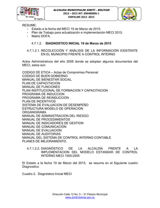 Dirección Calle 12 No. 5 – 31 Palacio Municipal
www.simiti-bolivar.gov.co
ALCALDIA MUNICIPALDE SIMITÌ – BOLÌVAR
2012 – 2015 NIT: 890480006-1
EMPALME 2012 -2015
RESUME:
- Estado a la fecha del MECI 19 de Marzo de 2015.
- Plan de Trabajo para actualización e implementación MECI 2015.
- Matriz DOFA.
4.7.1.2. DIAGNOSTICO INICIAL 19 de Marzo de 2015
4.7.1.2.1. RECOLECCIÓN Y ANÁLISIS DE LA INFORMACIÓN EXISTENTE
EN EL MUNICIPIO FRENTE A CONTROL INTERNO
Actos Administrativos del año 2008 donde se adoptan algunos documentos del
MECI, estos son:
CODIGO DE ETICA – Actas de Compromiso Personal
CODIGO DE BUEN GOBIERNO
MANUAL DE BIENESTAR SOCIAL
PLAN DE CAPACITACION
MANUAL DE FUNCIONES
PLAN INSTITUCIONAL DE FORMACION Y CAPACITACION
PROGRAMA DE INDUCCION
PROGRAMA DE REINDUCCION
PLAN DE INCENTIVOS
SISTEMA DE EVALUACION DE DESEMPEÑO
ESTRUCTURA MODELO DE OPERACIÓN
ORGANIGRAMA
MANUAL DE ADMINISTRACION DEL RIESGO
MANUAL DE PROCEDIMIENTOS
MANUAL DE INDICADORES DE GESTION
MANUAL DE COMUNICACIÓN
MANUAL DE EVALUACION
MANUAL DE AUDITORIAS
MANUAL DEL SISTEMA DE CONTROL INTERNO CONTABLE
PLANES DE MEJORAMIENTO.
4.7.1.2.2. DIAGNÓSTICO DE LA ALCALDÍA FRENTE A LA
IMPLEMENTACION DEL MODELO ESTANDAR DE CONTROL
INTERNO MECI 1000:2005
El Estado a la fecha 19 de Marzo del 2015, se resume en el Siguiente cuadro
Diagnostico:
Cuadro 2. Diagnóstico Inicial MECI
 