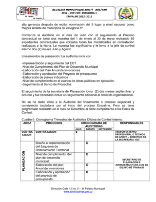 Dirección Calle 12 No. 5 – 31 Palacio Municipal
www.simiti-bolivar.gov.co
ALCALDIA MUNICIPALDE SIMITÌ – BOLÌVAR
2012 – 2015 NIT: 890480006-1
EMPALME 2012 -2015
alta gerencia después de recibir nominación del 8 lugar a nivel nacional como
mejora alcalde de municipios de categoría 6ª.
Comienza la Auditoria en el mes de Julio con el seguimiento al Proceso
contractual se tomó una muestra del 1 de enero al 30 de mayo revisando 85
expedientes contractuales que cobijaba todas las modalidades en contratación
realizadas a la fecha. La muestra fue significativa y le tomo a la jefe de control
interno dos (2) meses Julio y Agosto
Lineamientos de planeación: La auditoría inicia con
-Implementación y seguimiento del EOT
-Nivel de Cumplimiento del Plan de Desarrollo Municipal
-Elaboración del Plan Anual de Inversiones
-Elaboración y aprobación del Proyecto de presupuesto
-Elaboración de planes indicativos
-Nivel de cumplimiento en el avance de obras públicas en ejecución.
-Seguimiento al Banco de Proyectos.
El seguimiento de la secretaria de Planeación tomo (2) dos meses septiembre y
octubre y fue necesario incluir un seguimiento adicional al contexto organizacional.
No se ha dado inicio a la Auditoria del lineamiento o proceso seguridad y
convivencia ciudadana por el inicio del proceso Empalme. Pero se tiene
programado realizarlo en el mes de Diciembre al darle cumplimento a los Entes de
Control.
Cuadro 6: Cronograma Trimestral de Auditorias Oficina de Control Interno.
AREA PROCESOS CRONOGRAMA DE
AUDITORIAS
RESPONSABLES
JULIO AGOSTO SEPTIEMBRE
CONTRA
TACION
CONTRATACION Auditado: Secretaria AsuX ASESOR EXTERNO –
PROFESIONAL O TECNICO
DE APOYO – DIRECTIVO DE
LA SECRETARIA -OCI
PLANEACION
Diseño e implementación
del Esquema de
Ordenamiento Territorial
X
SECRETARIO DE
PLANEACION E
INFRAESTRUCTURA CON SU
EQUIPO DE TRABAJO
Nivel de cumplimiento del
plan de desarrollo
municipal
X
Elaboración del plan
Anual de inversiones
X
Elaboración y aprobación
del proyecto de
presupuesto.
X
 