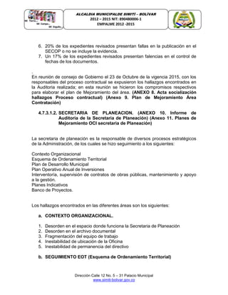 Dirección Calle 12 No. 5 – 31 Palacio Municipal
www.simiti-bolivar.gov.co
ALCALDIA MUNICIPALDE SIMITÌ – BOLÌVAR
2012 – 2015 NIT: 890480006-1
EMPALME 2012 -2015
6. 20% de los expedientes revisados presentan fallas en la publicación en el
SECOP o no se incluye la evidencia.
7. Un 17% de los expedientes revisados presentan falencias en el control de
fechas de los documentos.
.
En reunión de consejo de Gobierno el 23 de Octubre de la vigencia 2015, con los
responsables del proceso contractual se expusieron los hallazgos encontrados en
la Auditoria realizada; en esta reunión se hicieron los compromisos respectivos
para elaborar el plan de Mejoramiento del área. (ANEXO 8. Acta socialización
hallazgos Proceso contractual) (Anexo 9. Plan de Mejoramiento Área
Contratación)
4.7.3.1.2. SECRETARIA DE PLANEACION. (ANEXO 10. Informe de
Auditoria de la Secretaria de Planeación) (Anexo 11. Planes de
Mejoramiento OCI secretaria de Planeación)
La secretaria de planeación es la responsable de diversos procesos estratégicos
de la Administración, de los cuales se hizo seguimiento a los siguientes:
Contexto Organizacional
Esquema de Ordenamiento Territorial
Plan de Desarrollo Municipal
Plan Operativo Anual de Inversiones
Interventoría, supervisión de contratos de obras públicas, mantenimiento y apoyo
a la gestión.
Planes Indicativos
Banco de Proyectos.
Los hallazgos encontrados en las diferentes áreas son los siguientes:
a. CONTEXTO ORGANIZACIONAL.
1. Desorden en el espacio donde funciona la Secretaria de Planeación
2. Desorden en el archivo documental
3. Fragmentación del equipo de trabajo
4. Inestabilidad de ubicación de la Oficina
5. Inestabilidad de permanencia del directivo
b. SEGUIMIENTO EOT (Esquema de Ordenamiento Territorial)
 