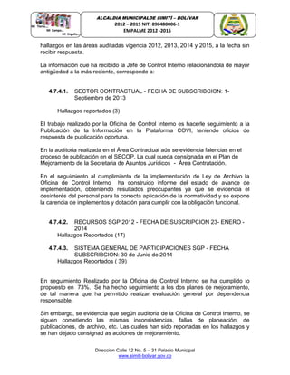 Dirección Calle 12 No. 5 – 31 Palacio Municipal
www.simiti-bolivar.gov.co
ALCALDIA MUNICIPALDE SIMITÌ – BOLÌVAR
2012 – 2015 NIT: 890480006-1
EMPALME 2012 -2015
hallazgos en las áreas auditadas vigencia 2012, 2013, 2014 y 2015, a la fecha sin
recibir respuesta.
La información que ha recibido la Jefe de Control Interno relacionándola de mayor
antigüedad a la más reciente, corresponde a:
4.7.4.1. SECTOR CONTRACTUAL - FECHA DE SUBSCRIBCION: 1-
Septiembre de 2013
Hallazgos reportados (3)
El trabajo realizado por la Oficina de Control Interno es hacerle seguimiento a la
Publicación de la Información en la Plataforma COVI, teniendo oficios de
respuesta de publicación oportuna.
En la auditoria realizada en el Área Contractual aún se evidencia falencias en el
proceso de publicación en el SECOP. La cual queda consignada en el Plan de
Mejoramiento de la Secretaria de Asuntos Jurídicos - Área Contratación.
En el seguimiento al cumplimiento de la implementación de Ley de Archivo la
Oficina de Control Interno ha construido informe del estado de avance de
implementación, obteniendo resultados preocupantes ya que se evidencia el
desinterés del personal para la correcta aplicación de la normatividad y se expone
la carencia de implementos y dotación para cumplir con la obligación funcional.
4.7.4.2. RECURSOS SGP 2012 - FECHA DE SUSCRIPCION 23- ENERO -
2014
Hallazgos Reportados (17)
4.7.4.3. SISTEMA GENERAL DE PARTICIPACIONES SGP - FECHA
SUBSCRIBCION: 30 de Junio de 2014
Hallazgos Reportados ( 39)
En seguimiento Realizado por la Oficina de Control Interno se ha cumplido lo
propuesto en 73%. Se ha hecho seguimiento a los dos planes de mejoramiento,
de tal manera que ha permitido realizar evaluación general por dependencia
responsable.
Sin embargo, se evidencia que según auditoria de la Oficina de Control Interno, se
siguen cometiendo las mismas inconsistencias, fallas de planeación, de
publicaciones, de archivo, etc. Las cuales han sido reportadas en los hallazgos y
se han dejado consignad as acciones de mejoramiento.
 