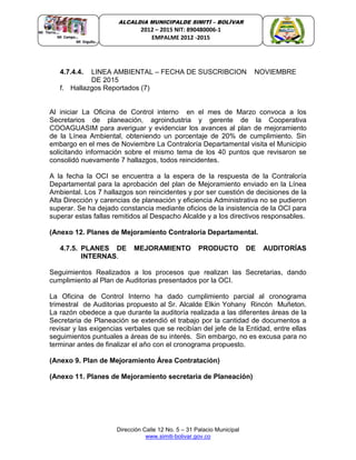 Dirección Calle 12 No. 5 – 31 Palacio Municipal
www.simiti-bolivar.gov.co
ALCALDIA MUNICIPALDE SIMITÌ – BOLÌVAR
2012 – 2015 NIT: 890480006-1
EMPALME 2012 -2015
4.7.4.4. LINEA AMBIENTAL – FECHA DE SUSCRIBCION NOVIEMBRE
DE 2015
f. Hallazgos Reportados (7)
Al iniciar La Oficina de Control interno en el mes de Marzo convoca a los
Secretarios de planeación, agroindustria y gerente de la Cooperativa
COOAGUASIM para averiguar y evidenciar los avances al plan de mejoramiento
de la Línea Ambiental, obteniendo un porcentaje de 20% de cumplimiento. Sin
embargo en el mes de Noviembre La Contraloría Departamental visita el Municipio
solicitando información sobre el mismo tema de los 40 puntos que revisaron se
consolidó nuevamente 7 hallazgos, todos reincidentes.
A la fecha la OCI se encuentra a la espera de la respuesta de la Contraloría
Departamental para la aprobación del plan de Mejoramiento enviado en la Línea
Ambiental. Los 7 hallazgos son reincidentes y por ser cuestión de decisiones de la
Alta Dirección y carencias de planeación y eficiencia Administrativa no se pudieron
superar. Se ha dejado constancia mediante oficios de la insistencia de la OCI para
superar estas fallas remitidos al Despacho Alcalde y a los directivos responsables.
(Anexo 12. Planes de Mejoramiento Contraloría Departamental.
4.7.5. PLANES DE MEJORAMIENTO PRODUCTO DE AUDITORÍAS
INTERNAS.
Seguimientos Realizados a los procesos que realizan las Secretarias, dando
cumplimiento al Plan de Auditorias presentados por la OCI.
La Oficina de Control Interno ha dado cumplimiento parcial al cronograma
trimestral de Auditorias propuesto al Sr. Alcalde Elkin Yohany Rincón Muñeton.
La razón obedece a que durante la auditoría realizada a las diferentes áreas de la
Secretaria de Planeación se extendió el trabajo por la cantidad de documentos a
revisar y las exigencias verbales que se recibían del jefe de la Entidad, entre ellas
seguimientos puntuales a áreas de su interés. Sin embargo, no es excusa para no
terminar antes de finalizar el año con el cronograma propuesto.
(Anexo 9. Plan de Mejoramiento Área Contratación)
(Anexo 11. Planes de Mejoramiento secretaria de Planeación)
 