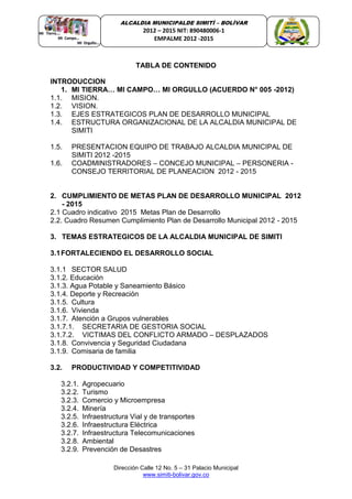 Dirección Calle 12 No. 5 – 31 Palacio Municipal
www.simiti-bolivar.gov.co
ALCALDIA MUNICIPALDE SIMITÌ – BOLÌVAR
2012 – 2015 NIT: 890480006-1
EMPALME 2012 -2015
TABLA DE CONTENIDO
INTRODUCCION
1. MI TIERRA… MI CAMPO… MI ORGULLO (ACUERDO N° 005 -2012)
1.1. MISION.
1.2. VISION.
1.3. EJES ESTRATEGICOS PLAN DE DESARROLLO MUNICIPAL
1.4. ESTRUCTURA ORGANIZACIONAL DE LA ALCALDIA MUNICIPAL DE
SIMITI
1.5. PRESENTACION EQUIPO DE TRABAJO ALCALDIA MUNICIPAL DE
SIMITI 2012 -2015
1.6. COADMINISTRADORES – CONCEJO MUNICIPAL – PERSONERIA -
CONSEJO TERRITORIAL DE PLANEACION 2012 - 2015
2. CUMPLIMIENTO DE METAS PLAN DE DESARROLLO MUNICIPAL 2012
- 2015
2.1 Cuadro indicativo 2015 Metas Plan de Desarrollo
2.2. Cuadro Resumen Cumplimiento Plan de Desarrollo Municipal 2012 - 2015
3. TEMAS ESTRATEGICOS DE LA ALCALDIA MUNICIPAL DE SIMITI
3.1FORTALECIENDO EL DESARROLLO SOCIAL
3.1.1 SECTOR SALUD
3.1.2. Educación
3.1.3. Agua Potable y Saneamiento Básico
3.1.4. Deporte y Recreación
3.1.5. Cultura
3.1.6. Vivienda
3.1.7. Atención a Grupos vulnerables
3.1.7.1. SECRETARIA DE GESTORIA SOCIAL
3.1.7.2. VICTIMAS DEL CONFLICTO ARMADO – DESPLAZADOS
3.1.8. Convivencia y Seguridad Ciudadana
3.1.9. Comisaria de familia
3.2. PRODUCTIVIDAD Y COMPETITIVIDAD
3.2.1. Agropecuario
3.2.2. Turismo
3.2.3. Comercio y Microempresa
3.2.4. Minería
3.2.5. Infraestructura Vial y de transportes
3.2.6. Infraestructura Eléctrica
3.2.7. Infraestructura Telecomunicaciones
3.2.8. Ambiental
3.2.9. Prevención de Desastres
 