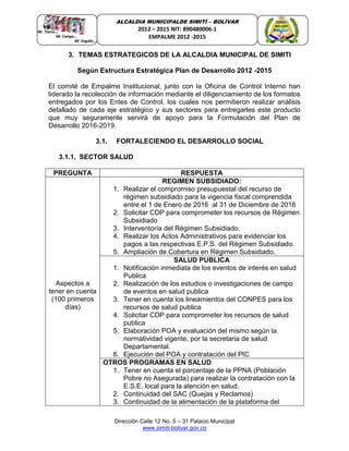 Dirección Calle 12 No. 5 – 31 Palacio Municipal
www.simiti-bolivar.gov.co
ALCALDIA MUNICIPALDE SIMITÌ – BOLÌVAR
2012 – 2015 NIT: 890480006-1
EMPALME 2012 -2015
3. TEMAS ESTRATEGICOS DE LA ALCALDIA MUNICIPAL DE SIMITI
Según Estructura Estratégica Plan de Desarrollo 2012 -2015
El comité de Empalme Institucional, junto con la Oficina de Control Interno han
liderado la recolección de información mediante el diligenciamiento de los formatos
entregados por los Entes de Control, los cuales nos permitieron realizar análisis
detallado de cada eje estratégico y sus sectores para entregarles este producto
que muy seguramente servirá de apoyo para la Formulación del Plan de
Desarrollo 2016-2019.
3.1. FORTALECIENDO EL DESARROLLO SOCIAL
3.1.1. SECTOR SALUD
PREGUNTA RESPUESTA
Aspectos a
tener en cuenta
(100 primeros
días)
REGIMEN SUBSIDIADO:
1. Realizar el compromiso presupuestal del recurso de
régimen subsidiado para la vigencia fiscal comprendida
entre el 1 de Enero de 2016 al 31 de Diciembre de 2016
2. Solicitar CDP para comprometer los recursos de Régimen
Subsidiado
3. Interventoría del Régimen Subsidiado.
4. Realizar los Actos Administrativos para evidenciar los
pagos a las respectivas E.P.S. del Régimen Subsidiado.
5. Ampliación de Cobertura en Régimen Subsidiado.
SALUD PUBLICA
1. Notificación inmediata de los eventos de interés en salud
Publica
2. Realización de los estudios o investigaciones de campo
de eventos en salud publica
3. Tener en cuenta los lineamientos del CONPES para los
recursos de salud publica
4. Solicitar CDP para comprometer los recursos de salud
publica
5. Elaboración POA y evaluación del mismo según la
normatividad vigente, por la secretaria de salud
Departamental.
6. Ejecución del POA y contratación del PIC
OTROS PROGRAMAS EN SALUD
1. Tener en cuenta el porcentaje de la PPNA (Población
Pobre no Asegurada) para realizar la contratación con la
E.S.E. local para la atención en salud.
2. Continuidad del SAC (Quejas y Reclamos)
3. Continuidad de la alimentación de la plataforma del
 