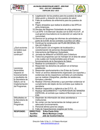 Dirección Calle 12 No. 5 – 31 Palacio Municipal
www.simiti-bolivar.gov.co
ALCALDIA MUNICIPALDE SIMITÌ – BOLÌVAR
2012 – 2015 NIT: 890480006-1
EMPALME 2012 -2015
6. Legalización de los predios para los puestos de salud
7. Adecuación y dotación de los puestos de salud
8. Falta de auxiliares de enfermería para los puestos de
salud
9. Pagos atrasados que realiza la alcaldía a las EPS en
años Anteriores.
10.Deudas del Régimen Subsidiado de años anteriores
11.Las EPS- S Evidencian deudas con la ESE H.S.A.P., el
cual genera traumatismo en la atención en salud de la
comunidad.
12.Demora en la entrega de informes de actividades por
parte de la ESE de los contratos suscritos con ellos.
¿Qué acciones
considera que
se deben
continuar?
1. Continuar la construcción del PLAN DECENAL EN
SALUD PUBLICA
2. Continuación con el registro de localización y
caracterización de personas discapacitadas
3. Interventoría del Régimen Subsidiado
4. Jornada de Afiliación al SGSSS para Cobertura
5. Todos los programas que se manejan en el área de salud
y los cuales son fundamentales para el buen
funcionamiento de la Secretaria de Salud.
Lecciones
Aprendidas
respecto al
funcionamiento
y resultados de
la Secretaria de
Salud y en la
Implementación
de Programas.
1. Realizar la contratación a Tiempo
2. Responder los derechos de petición en el tiempo
establecido
3. Responder oportunamente a los Entes de Control
4. Tener un archivo debidamente organizado con soportes y
evidencias de los respectivos contratos y/o actividades
que se realizan (fotografías, planillas de asistencias,
formatos y demás)
5. Realizar informes eficientes y que permitan evidenciar el
cumplimiento del objeto de los contratos que realiza la
secretaria
6. Realizar inspección y vigilancia a las E.P.S. –S.
7. Realizar SEGUIMIENTO Y SUPERVISION DE MANERA
ESPECIAL al contrato que realiza el Municipio con la
ESE.
Dificultades en
la Secretaria de
Salud y
Programas
1. Depender de información de otras secretarias e
instituciones
2. No contar con las herramientas de trabajo para el
adecuado funcionamiento.
3. Personal idóneo para los cargos.
4. Falta de Capacitaciones exigidas por la ley.
RESPONDE: DIRECTIVO: Erika Paola Ortiz
Auxiliar: María Montoya Linaje
Aportes: Jefe de Control Interno
 