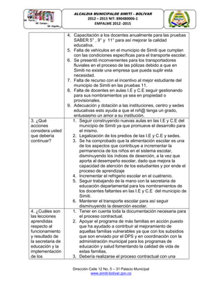 Dirección Calle 12 No. 5 – 31 Palacio Municipal
www.simiti-bolivar.gov.co
ALCALDIA MUNICIPALDE SIMITÌ – BOLÌVAR
2012 – 2015 NIT: 890480006-1
EMPALME 2012 -2015
4. Capacitación a los docentes anualmente para las pruebas
SABER 5° , 9° y 11° para así mejorar la calidad
educativa.
5. Falta de vehículos en el municipio de Simiti que cumplan
con las condiciones específicas para el transporte escolar.
6. Se presentó inconvenientes para los transportadores
fluviales en el proceso de las pólizas debido a que en
Simiti no existe una empresa que pueda suplir esta
necesidad.
7. Falta de recurso con el incentivo al mejor estudiante del
municipio de Simiti en las pruebas 11.
8. Falta de docentes en aulas I.E y C.E seguir gestionando
para sus nombramientos ya sea en propiedad o
provisionales.
9. Adecuación y dotación a las instituciones, centro y sedes
educativas esto ayuda a que el niñ@ tenga un grado,
entusiasmo un amor a su institución.
3. ¿Qué
acciones
considera usted
que debería
continuar?
1. Seguir construyendo nuevas aulas en las I.E y C.E del
municipio de Simiti ya que promueve el desarrollo para
el mismo.
2. Legalización de los predios de las I.E y C.E y sedes.
3. Se ha comprobado que la alimentación escolar es una
de los aspectos que contribuye a incrementar la
permanencia de los niños en el sistema escolar,
disminuyendo los índices de deserción, a la vez que
aporta al desempeño escolar, dado que mejora la
capacidad de atención de los estudiantes y por ende el
proceso de aprendizaje
4. Incrementar el refrigerio escolar en el cuatrienio.
5. Seguir trabajando de la mano con la secretaria de
educación departamental para los nombramientos de
los docentes faltantes en las I.E y C.E del municipio de
Simiti.
6. Mantener el transporte escolar para así seguir
disminuyendo la deserción escolar.
4. ¿Cuáles son
las lecciones
aprendidas
respecto al
funcionamiento
y resultado de
la secretaria de
educación y la
implementación
de los
1. Tener en cuenta toda la documentación necesaria para
el proceso contractual.
2. Apoyar el programa de más familias en acción puesto
que ha ayudado a contribuir al mejoramiento de
aquellas familias vulnerables ya que con los subsidios
que son enviado por el DPS y en coordinación con la
administración municipal para los programas de
educación y salud fomentando la calidad de vida de
estas familias.
3. Debería realizarse el proceso contractual con una
 