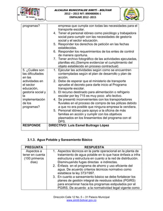 Dirección Calle 12 No. 5 – 31 Palacio Municipal
www.simiti-bolivar.gov.co
ALCALDIA MUNICIPALDE SIMITÌ – BOLÌVAR
2012 – 2015 NIT: 890480006-1
EMPALME 2012 -2015
programas? empresa que cumpla con todas las necesidades para el
transporte escolar.
4. Tener el personal idóneo como psicólogo y trabajadora
social para cumplir con las necesidades de gestoría
social y el sector educación.
5. Responder los derechos de petición en las fechas
establecidas.
6. Responder los requerimientos de los entes de control
de manera oportuna.
7. Tener archivo fotográfico de las actividades ejecutadas,
planillas etc.(Siempre evidenciar el cumplimiento del
objeto establecido en proceso contractual)
5. ¿Cuáles son
las dificultades
en las
actividades en
el sector
educación,
gestoría social y
la
implementación
de los
programas?
1. Ejecutar las actividades según como se encuentren
contempladas según el plan de desarrollo y plan de
acción.
2. Debe de esperar que el ministerio de transporte
apruebe el decreto para darle inicio al Programa
transporte escolar.
3. El recurso destinado para alimentación o refrigerio
escolar por ley 715 es muy poco año lectivo.
4. Se presentó inconvenientes con los transportadores
fluviales en el proceso de compra de las pólizas debido
a que no era posible que ninguna empresa la vendiera.
5. Personal idóneo para apoyo a la oficina de más
familias en acción y cumplir con los objetivos
plasmados en los lineamientos del programa con el
DPS.
RESPONDE DIRECTIVO: Luis Esmel Buitrago López
3.1.3. Agua Potable y Saneamiento Básico
PREGUNTA RESPUESTA
Aspectos a
tener en cuenta
(100 primeros
días)
1. Aspectos técnicos en la parte operacional en la planta de
tratamiento de agua potable en lo que hace énfasis a infra
estructura y estructura en cuanto a la red de distribución.
Disminuyendo fugas directas e indirectas.
2. Énfasis en el programa de ahorro y uso eficiente del
agua. De acuerdo criterios técnicos normativo como
establece la ley 373/1997.
3. En cuanto a saneamiento básico se debe fortalecer los
planes de gestión integral de residuos sólidos (PGIRS)
para encaminar hacia los programas estipulados por el
PGIRS. De acuerdo a la normatividad legal vigente como
 