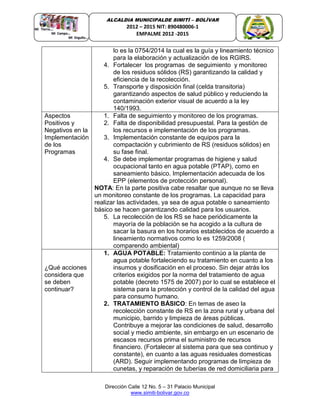 Dirección Calle 12 No. 5 – 31 Palacio Municipal
www.simiti-bolivar.gov.co
ALCALDIA MUNICIPALDE SIMITÌ – BOLÌVAR
2012 – 2015 NIT: 890480006-1
EMPALME 2012 -2015
lo es la 0754/2014 la cual es la guía y lineamiento técnico
para la elaboración y actualización de los RGIRS.
4. Fortalecer los programas de seguimiento y monitoreo
de los residuos sólidos (RS) garantizando la calidad y
eficiencia de la recolección.
5. Transporte y disposición final (celda transitoria)
garantizando aspectos de salud público y reduciendo la
contaminación exterior visual de acuerdo a la ley
140/1993.
Aspectos
Positivos y
Negativos en la
Implementación
de los
Programas
1. Falta de seguimiento y monitoreo de los programas.
2. Falta de disponibilidad presupuestal. Para la gestión de
los recursos e implementación de los programas.
3. Implementación constante de equipos para la
compactación y cubrimiento de RS (residuos sólidos) en
su fase final.
4. Se debe implementar programas de higiene y salud
ocupacional tanto en agua potable (PTAP), como en
saneamiento básico. Implementación adecuada de los
EPP (elementos de protección personal).
NOTA: En la parte positiva cabe resaltar que aunque no se lleva
un monitoreo constante de los programas. La capacidad para
realizar las actividades, ya sea de agua potable o saneamiento
básico se hacen garantizando calidad para los usuarios.
5. La recolección de los RS se hace periódicamente la
mayoría de la población se ha acogido a la cultura de
sacar la basura en los horarios establecidos de acuerdo a
lineamiento normativos como lo es 1259/2008 (
comparendo ambiental)
¿Qué acciones
considera que
se deben
continuar?
1. AGUA POTABLE: Tratamiento continúo a la planta de
agua potable fortaleciendo su tratamiento en cuanto a los
insumos y dosificación en el proceso. Sin dejar atrás los
criterios exigidos por la norma del tratamiento de agua
potable (decreto 1575 de 2007) por lo cual se establece el
sistema para la protección y control de la calidad del agua
para consumo humano.
2. TRATAMIENTO BÁSICO: En temas de aseo la
recolección constante de RS en la zona rural y urbana del
municipio, barrido y limpieza de áreas públicas.
Contribuye a mejorar las condiciones de salud, desarrollo
social y medio ambiente, sin embargo en un escenario de
escasos recursos prima el suministro de recursos
financiero. (Fortalecer al sistema para que sea continuo y
constante), en cuanto a las aguas residuales domesticas
(ARD). Seguir implementando programas de limpieza de
cunetas, y reparación de tuberías de red domiciliaria para
 