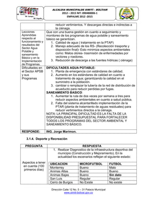 Dirección Calle 12 No. 5 – 31 Palacio Municipal
www.simiti-bolivar.gov.co
ALCALDIA MUNICIPALDE SIMITÌ – BOLÌVAR
2012 – 2015 NIT: 890480006-1
EMPALME 2012 -2015
reducir vertimientos. Y descargas directas e indirectas a
la ciénaga.
Lecciones
Aprendidas
respecto al
funcionamiento y
resultados del
Sector Agua
Potable y
saneamiento
Básico y en la
Implementación
de Programas.
Que con una buena gestión en cuanto a seguimiento y
monitoreo de los programas de agua potable y saneamiento
básico se garantizan.
1. Calidad de agua ( tratamiento en la PTAP)
2. Manejo adecuado de los RS- (Recolección trasporte y
disposición final)- Esto minimiza aspectos ambientales
como: Malos olores- trasmisión de enfermedades por
vectores y roedores.
3. Reducción de descarga a las fuentes hídricas ( ciénaga)
Dificultades en
el Sector APSB
y sus
Programas
DIFICULTADES AGUA POTABLE:
1. Planta de emergencia con estándares de calidad.
2. Aumento en los estándares de calidad en cuanto a
tratamiento de agua; garantizando la calidad en el
suministro a la población.
3. cambiar o remplazar la tubería de la red de distribución de
acueducto para reducir perdidas por fugas.
SANEAMIENTO BASICO:
1. Aumentar la ruta de dos veces por semana a tres para
reducir aspectos ambientales en cuanto a salud pública.
2. Falta del sistema alcantarillado implementación de la
PTAR (planta de tratamiento de aguas residuales) para
reducir vertimientos directos a la ciénaga.
NOTA: LA PRINCIPAL DIFICULTAD ES LA FALTA DE LA
DISPONIBILIDAD PRESUPUESTAL PARA FORTALECER
TODOS LOS PROGRAMAS DEL SECTOR AMBIENTAL Y
SANEAMIENTO BÁSICO.
RESPONDE: ING. Jorge Marimon.
3.1.4. Deporte y Recreación
PREGUNTA RESPUESTA
Aspectos a tener
en cuenta (100
primeros días)
1. Realizar Diagnostico de la infraestructura deportiva del
municipio (Construcción y Mejoramiento). En la
actualidad los escenarios reflejan el siguiente estado:
UBICACION MICROFUTBOL FUTBOL
Monterrey Bueno Malo
Animas Altas Bueno Bueno
Animas Bajas Bueno Sin dato
San Luis Regular Regular
Cerro de Burgos No Existe No existe
 
