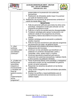 Dirección Calle 12 No. 5 – 31 Palacio Municipal
www.simiti-bolivar.gov.co
ALCALDIA MUNICIPALDE SIMITÌ – BOLÌVAR
2012 – 2015 NIT: 890480006-1
EMPALME 2012 -2015
presenciales en la prevención de sustancias
psicoactivas.
7. Realización de olimpiadas adulto mayor Vs juventud
por parte de Gestoría social.
8. Realización de encuentros de generaciones contando el
cuento de Adulto Mayor niño.
NEGATIVOS
1. Falta de personal calificado para todos los años como
(psicólogo, trabajadora social) para articular con los
programas de gestoría social.
2. Falta de un banco de ayudas para los discapacitad@s.
3. Fortalecer estrategia para apoyar la educación a la
población adulta en los programas de primaria,
secundaria y básica secundaria en la zona rural y
urbana.
4. Habilitar estrategia para la educación a población
adultos mayores.
5. Falta de recursos económicos para ejecutar programas
de prevención por parte de gestoría social.
3. ¿Qué
acciones
considera usted
que debería
continuar?
1. Culminación de la política de primera infancia y
adolescencia del municipio.
2. Continuar con las actividades que benefician a la
población en condición discapacidad, pobre y
vulnerable, niñez, adulto mayor y mujeres.
3. Continuar ejecutando programas para para la
prevención de sustancias psicoactivas, maltrato infantil,
y otros acorde a la población Simiteña.
4. ¿Cuáles son
las lecciones
aprendidas
respecto al
funcionamiento
y resultado del
área de
gestoría social y
la
implementación
de los
programas?
1. Tener el personal idóneo como psicólogo y trabajadora
social para cumplir con las necesidades de gestoría
social y el sector educación.
2. Responder los derechos de petición en las fechas
establecidas.
3. Tener archivo fotográfico de las actividades ejecutadas,
planillas etc.
4. Analizar los perfiles y responsabilidades para el
cumplimiento oportuno de las funciones y con la
calidad exigida.
 