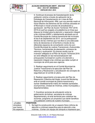 Dirección Calle 12 No. 5 – 31 Palacio Municipal
www.simiti-bolivar.gov.co
ALCALDIA MUNICIPALDE SIMITÌ – BOLÌVAR
2012 – 2015 NIT: 890480006-1
EMPALME 2012 -2015
4. Continuar el proceso de Caracterización de la
población victima a través de aplicación de la
Estrategia de Caracterización en Línea de Red
Nacional de Información -RNI, que nos permite medir el
Goce Efectivo de Derechos de las víctimas ubicadas en
el Municipio e iniciar proceso de actualización y
aprobación del Plan de Acción Territorial -PAT 2016-
2019 el cual fue cargado a la plataforma en línea que
dispuso la Unidad para la atención y reparación integral
a las víctimas-UARIV y debidamente aprobado por el
Comité Municipal de Justicia transicional del municipio
el día 8 de Septiembre de 2015 con la participación
efectiva de las víctimas que nos llevó a una adecuada
toma de decisiones en el territorio a través de los
diferentes espacios de concertación como los son:
Comité Municipal de Justicia Transicional y Subcomités
Técnicos, herramientas de planeación, procesos de
retornos y reubicación. Es preciso anotar que la
inversión reflejada en el Plan de Acción Territorial 2016
se verá reflejado en las transversalización del
presupuesto municipal en cuanto a la atención y
reparación integral a las víctimas que debe cumplir el
municipio de simiti para esa vigencia.
5. Realizar seguimiento en el Comité Municipal de
Justicia Transicional a la ejecución del Plan de
Retornos y Reubicación y actualización de concepto de
seguridad por el comité en pleno.
6. Realizar seguimiento a la ejecución del Plan de
Reparación Colectiva del Hogar Juvenil de Monterrey
ante el comité municipal de justicia transicional y
revisar detalladamente matriz de medidas aprobadas.
(Compromiso, Unidad de Víctimas, entes municipales y
departamentales).
7. Coordinar acciones de articulación entre la
gobernación de bolívar, secretaria de víctimas
departamental y el ente territorial para visibilizar las
acciones, programa y/o proyectos que darán beneficio
a la población víctima de nuestro municipio.
¿Cuáles
considera
que fueron
los aspectos
POSITIVOS:
1. Se logró la construcción de un espacio físico (oficina de
atención a víctimas) específica para la atención a las
víctimas. -Contar con equipo de cómputo e impresora que
 
