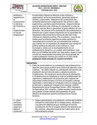 Dirección Calle 12 No. 5 – 31 Palacio Municipal
www.simiti-bolivar.gov.co
ALCALDIA MUNICIPALDE SIMITÌ – BOLÌVAR
2012 – 2015 NIT: 890480006-1
EMPALME 2012 -2015
positivos y
negativos en
el
funcionamien
to del área
de Victimas y
la
implementaci
ón de los
programas?
ha permitido mejorar la atención a las víctimas y
organización de la documentación generada desde el
comité y subcomités. -Mejoraron las condiciones del
ambiente laboral como organización del archivo y silla
ergonómica, escritorio para funcionaria. -Espacio idóneo
para la atención a las víctimas en orientación a rutas de
atención que los lleve a garantizar el goce efectivo de sus
derechos. Se avanzó en la contratación del profesional en
derecho por cuatro meses mejorando así la capacidad de
respuesta institucional de la oficina de atención a las
víctimas en asesoría jurídica. Por lo anterior, unas de las
metas para la próxima vigencia es poder generar la
necesidad de la creación de una secretaria de victimas
que cuente con un secretario de despacho que maneje la
política pública de atención a las víctimas a nivel
municipal y contar con el acompañamiento de un
profesional en derecho y un auxiliar administrativo, todo
ello con la finalidad de poder dar respuesta a todas y cada
una de las necesidades expuestas por el porcentaje de
nuestra población victima que oscila en un 25% de la
población total ubicada en nuestro territorio.
NEGATIVO:
1. Falta de continuidad en la contratación del profesional en
derecho para apoyo jurídico de la oficina de atención a las
víctimas. - Se debe mejorar la contratación del servicio de
prestación de servicios de aseo y celaduría para las
instalaciones. -Es necesario que la oficina de planeación
e infraestructura se fortalezca a nivel de profesionales de
ingeniería y elaboración de proyectos para mejorar las
respuestas institucionales a la hora de acceder a ofertas
regionales y nacionales en entidades como la unidad para
la atención y reparación integral a las víctimas -UARIV,
Departamento de la Prosperidad Social - DPS, Ministerio
de Agricultura, Min vivienda, y todas aquellas instituciones
que puedan brindar ofertas para garantizar el goce
efectivo de derechos entre la coordinación de nación
territorio.
3. ¿Qué
acciones
considera
usted que
debería
continuar?
1. Seguir garantizando a la población víctima del conflicto
armado la continuidad de un trabajo arduo, eficiente y
una atención diferencial que mantenga el nivel de
contribución ALTO en el goce efectivo de derechos de
las víctimas, obtenidos durante los cuatro años de la
administración actual.
 