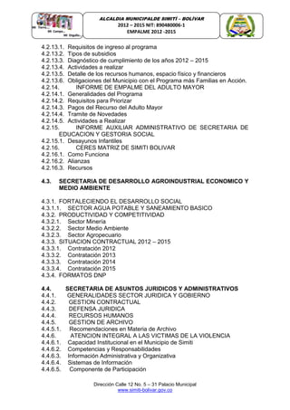 Dirección Calle 12 No. 5 – 31 Palacio Municipal
www.simiti-bolivar.gov.co
ALCALDIA MUNICIPALDE SIMITÌ – BOLÌVAR
2012 – 2015 NIT: 890480006-1
EMPALME 2012 -2015
4.2.13.1. Requisitos de ingreso al programa
4.2.13.2. Tipos de subsidios
4.2.13.3. Diagnóstico de cumplimiento de los años 2012 – 2015
4.2.13.4. Actividades a realizar
4.2.13.5. Detalle de los recursos humanos, espacio físico y financieros
4.2.13.6. Obligaciones del Municipio con el Programa más Familias en Acción.
4.2.14. INFORME DE EMPALME DEL ADULTO MAYOR
4.2.14.1. Generalidades del Programa
4.2.14.2. Requisitos para Priorizar
4.2.14.3. Pagos del Recurso del Adulto Mayor
4.2.14.4. Tramite de Novedades
4.2.14.5. Actividades a Realizar
4.2.15. INFORME AUXILIAR ADMINISTRATIVO DE SECRETARIA DE
EDUCACION Y GESTORIA SOCIAL
4.2.15.1. Desayunos Infantiles
4.2.16. CERES MATRIZ DE SIMITI BOLIVAR
4.2.16.1. Como Funciona
4.2.16.2. Alianzas
4.2.16.3. Recursos
4.3. SECRETARIA DE DESARROLLO AGROINDUSTRIAL ECONOMICO Y
MEDIO AMBIENTE
4.3.1. FORTALECIENDO EL DESARROLLO SOCIAL
4.3.1.1. SECTOR AGUA POTABLE Y SANEAMIENTO BASICO
4.3.2. PRODUCTIVIDAD Y COMPETITIVIDAD
4.3.2.1. Sector Minería
4.3.2.2. Sector Medio Ambiente
4.3.2.3. Sector Agropecuario
4.3.3. SITUACION CONTRACTUAL 2012 – 2015
4.3.3.1. Contratación 2012
4.3.3.2. Contratación 2013
4.3.3.3. Contratación 2014
4.3.3.4. Contratación 2015
4.3.4. FORMATOS DNP
4.4. SECRETARIA DE ASUNTOS JURIDICOS Y ADMINISTRATIVOS
4.4.1. GENERALIDADES SECTOR JURIDICA Y GOBIERNO
4.4.2. GESTION CONTRACTUAL
4.4.3. DEFENSA JURIDICA
4.4.4. RECURSOS HUMANOS
4.4.5. GESTION DE ARCHIVO
4.4.5.1. Recomendaciones en Materia de Archivo
4.4.6. ATENCION INTEGRAL A LAS VICTIMAS DE LA VIOLENCIA
4.4.6.1. Capacidad Institucional en el Municipio de Simiti
4.4.6.2. Competencias y Responsabilidades
4.4.6.3. Información Administrativa y Organizativa
4.4.6.4. Sistemas de Información
4.4.6.5. Componente de Participación
 