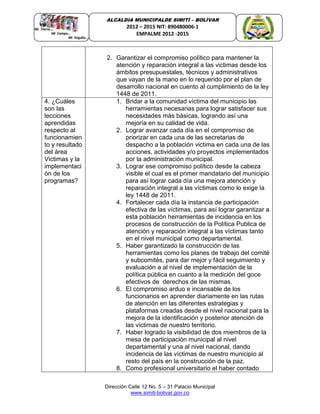 Dirección Calle 12 No. 5 – 31 Palacio Municipal
www.simiti-bolivar.gov.co
ALCALDIA MUNICIPALDE SIMITÌ – BOLÌVAR
2012 – 2015 NIT: 890480006-1
EMPALME 2012 -2015
2. Garantizar el compromiso político para mantener la
atención y reparación integral a las victimas desde los
ámbitos presupuestales, técnicos y administrativos
que vayan de la mano en lo requerido por el plan de
desarrollo nacional en cuento al cumplimiento de la ley
1448 de 2011.
4. ¿Cuáles
son las
lecciones
aprendidas
respecto al
funcionamien
to y resultado
del área
Victimas y la
implementaci
ón de los
programas?
1. Bridar a la comunidad víctima del municipio las
herramientas necesarias para lograr satisfacer sus
necesidades más básicas, logrando así una
mejoría en su calidad de vida.
2. Lograr avanzar cada día en el compromiso de
priorizar en cada una de las secretarias de
despacho a la población victima en cada una de las
acciones, actividades y/o proyectos implementados
por la administración municipal.
3. Lograr ese compromiso político desde la cabeza
visible el cual es el primer mandatario del municipio
para así lograr cada día una mejora atención y
reparación integral a las víctimas como lo exige la
ley 1448 de 2011.
4. Fortalecer cada día la instancia de participación
efectiva de las víctimas, para así lograr garantizar a
esta población herramientas de incidencia en los
procesos de construcción de la Política Publica de
atención y reparación integral a las víctimas tanto
en el nivel municipal como departamental.
5. Haber garantizado la construcción de las
herramientas como los planes de trabajo del comité
y subcomités, para dar mejor y fácil seguimiento y
evaluación a al nivel de implementación de la
política pública en cuanto a la medición del goce
efectivos de derechos de las mismas.
6. El compromiso arduo e incansable de los
funcionarios en aprender diariamente en las rutas
de atención en las diferentes estrategias y
plataformas creadas desde el nivel nacional para la
mejora de la identificación y posterior atención de
las víctimas de nuestro territorio.
7. Haber logrado la visibilidad de dos miembros de la
mesa de participación municipal al nivel
departamental y una al nivel nacional, dando
incidencia de las víctimas de nuestro municipio al
resto del país en la construcción de la paz.
8. Como profesional universitario el haber contado
 
