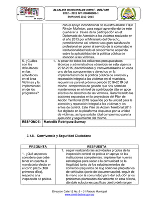 Dirección Calle 12 No. 5 – 31 Palacio Municipal
www.simiti-bolivar.gov.co
ALCALDIA MUNICIPALDE SIMITÌ – BOLÌVAR
2012 – 2015 NIT: 890480006-1
EMPALME 2012 -2015
con el apoyo incondicional de nuestro alcalde Elkin
Rincón Muñeton, para seguir aprendiendo de este
quehacer a través de la participación en el
Diplomado de Atención a las victimas realizado en
el año 2013 por el Ministerio del Derecho,
permitiéndome así obtener una gran satisfacción
profesional en poner al servicio de la comunidad e
institucionalidad todo el conocimiento adquirido
sobre la aplicabilidad de la política pública de
atención a las víctimas.
5. ¿Cuáles
son las
dificultades
en las
actividades
en el área
Victimas y la
implementaci
ón de los
programas?
1. A pesar de todos los esfuerzos presupuestales,
técnicos y administrativos obtenidos en esta vigencia
2012-2015, discriminados y transversalizados en cada
uno de los componentes y derechos en la
implementación de la política pública de atención y
reparación integral a las víctimas en el municipio,
requerimos para el próximo periodo 2016-2019 del
mismo compromiso de gestión que nos permitan
mantenernos en el nivel de contribución alto en goce
efectivo de derechos de las víctimas. Garantizando las
acciones expuestas en lo proyectado del Plan de
Acción Territorial 2016 requerido por la unidad para la
atención y reparación integral a las víctimas y los
entes de control. Este Plan de Acción Territorial 2016
fue digitado en la plataforma dispuesta por la unidad
de víctimas, así que solicito total compromiso para la
ejecución y seguimiento del mismo.
RESPONDE: Marbellís Rodríguez Surmay
3.1.8. Convivencia y Seguridad Ciudadana
PREGUNTA RESPUESTA
1. ¿Qué aspectos
considera que debe
tener en cuenta el
mandatario electo en
el corto plazo (100
primeros días),
respecto a la
inspección de policía.
1. seguir realizando las actividades propias de la
inspección central de policía en apoyo de las
instituciones competentes. Implementar nuevas
estrategias para sacar a la comunidad de la
ilegalidad tanto de los establecimientos de
comercio (requisitos de ley) como los propietarios
de vehículos (porte de documentación). seguir de
la mano con la comunidad para dar solución a los
problemas planteados diariamente en esta oficina,
dándole soluciones pacíficas dentro del margen
 