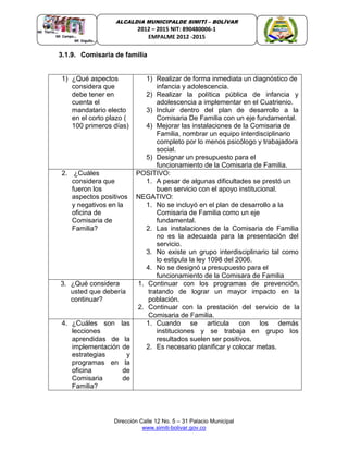 Dirección Calle 12 No. 5 – 31 Palacio Municipal
www.simiti-bolivar.gov.co
ALCALDIA MUNICIPALDE SIMITÌ – BOLÌVAR
2012 – 2015 NIT: 890480006-1
EMPALME 2012 -2015
3.1.9. Comisaria de familia
1) ¿Qué aspectos
considera que
debe tener en
cuenta el
mandatario electo
en el corto plazo (
100 primeros días)
1) Realizar de forma inmediata un diagnóstico de
infancia y adolescencia.
2) Realizar la política pública de infancia y
adolescencia a implementar en el Cuatrienio.
3) Incluir dentro del plan de desarrollo a la
Comisaria De Familia con un eje fundamental.
4) Mejorar las instalaciones de la Comisaria de
Familia, nombrar un equipo interdisciplinario
completo por lo menos psicólogo y trabajadora
social.
5) Designar un presupuesto para el
funcionamiento de la Comisaria de Familia.
2. ¿Cuáles
considera que
fueron los
aspectos positivos
y negativos en la
oficina de
Comisaria de
Familia?
POSITIVO:
1. A pesar de algunas dificultades se prestó un
buen servicio con el apoyo institucional.
NEGATIVO:
1. No se incluyó en el plan de desarrollo a la
Comisaria de Familia como un eje
fundamental.
2. Las instalaciones de la Comisaria de Familia
no es la adecuada para la presentación del
servicio.
3. No existe un grupo interdisciplinario tal como
lo estipula la ley 1098 del 2006.
4. No se designó u presupuesto para el
funcionamiento de la Comisara de Familia
3. ¿Qué considera
usted que debería
continuar?
1. Continuar con los programas de prevención,
tratando de lograr un mayor impacto en la
población.
2. Continuar con la prestación del servicio de la
Comisaria de Familia.
4. ¿Cuáles son las
lecciones
aprendidas de la
implementación de
estrategias y
programas en la
oficina de
Comisaria de
Familia?
1. Cuando se articula con los demás
instituciones y se trabaja en grupo los
resultados suelen ser positivos.
2. Es necesario planificar y colocar metas.
 