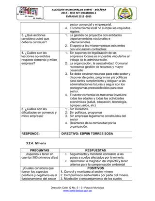 Dirección Calle 12 No. 5 – 31 Palacio Municipal
www.simiti-bolivar.gov.co
ALCALDIA MUNICIPALDE SIMITÌ – BOLÌVAR
2012 – 2015 NIT: 890480006-1
EMPALME 2012 -2015
sector comercial y empresarial.
4. El comerciante local no cumple los requisitos
legales.
3. ¿Qué acciones
considera usted que
debería continuar?
1. La gestión de proyectos con entidades
departamentales nacionales e
internacionales.
2. El apoyo a las microempresas existentes
con vinculación contractual.
4. ¿Cuáles son las
lecciones aprendidas
respecto comercio y micro
empresa?
1. Sin soportes de legalización de las
empresas locales es imposible vincularlas al
trabajo de la administración.
2. La organización, la asociatividad Comunal
representa gestión de recursos y mayor
desarrollo
3. Se debe destinar recursos para este sector y
disponer de guías, programas y/o políticas
para darles cumplimiento y obliguen a las
administraciones futuras a seguir con los
cronogramas preestablecidos para este
sector.
4. El sector comercial es trasversal involucra
todas las edades y todas las actividades
económicas (salud, educación, tecnología,
agropecuarios, etc)
5. ¿Cuáles son las
dificultades en comercio y
micro empresa?
1. Sin Recursos.
2. Sin políticas, programas
3. Sin empresas legalmente constituidas del
sector
4. Desinterés de la comunidad por la
organización.
RESPONDE: DIRECTIVO: EDWIN TORRES SOSA
3.2.4. Minería
PREGUNTAS RESPUESTAS
Aspectos a tener en
cuenta (100 primeros días)
1. Seguimiento y monitoria constante a las
zonas a suelos afectados por la minería.
2. Determinar la magnitud del impacto y tener
criterios para la compensación ambiental
¿Cuáles considera que
fueron los aspectos
positivos y negativos en el
funcionamiento del sector
POSITIVOS
1. Control y monitoreo al sector minero
2. Compromisos ambientales por parte del minero.
3. Nivelación o emparejamiento de los suelos
 