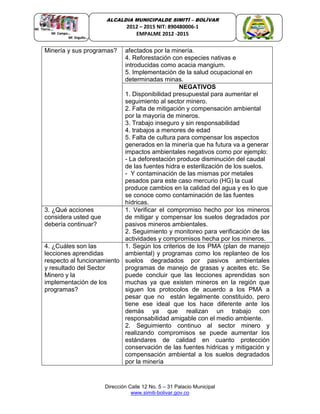 Dirección Calle 12 No. 5 – 31 Palacio Municipal
www.simiti-bolivar.gov.co
ALCALDIA MUNICIPALDE SIMITÌ – BOLÌVAR
2012 – 2015 NIT: 890480006-1
EMPALME 2012 -2015
Minería y sus programas? afectados por la minería.
4. Reforestación con especies nativas e
introducidas como acacia mangium.
5. Implementación de la salud ocupacional en
determinadas minas.
NEGATIVOS
1. Disponibilidad presupuestal para aumentar el
seguimiento al sector minero.
2. Falta de mitigación y compensación ambiental
por la mayoría de mineros.
3. Trabajo inseguro y sin responsabilidad
4. trabajos a menores de edad
5. Falta de cultura para compensar los aspectos
generados en la minería que ha futura va a generar
impactos ambientales negativos como por ejemplo:
- La deforestación produce disminución del caudal
de las fuentes hidra e esterilización de los suelos.
- Y contaminación de las mismas por metales
pesados para este caso mercurio (HG) la cual
produce cambios en la calidad del agua y es lo que
se conoce como contaminación de las fuentes
hídricas.
3. ¿Qué acciones
considera usted que
debería continuar?
1. Verificar el compromiso hecho por los mineros
de mitigar y compensar los suelos degradados por
pasivos mineros ambientales.
2. Seguimiento y monitoreo para verificación de las
actividades y compromisos hecha por los mineros.
4. ¿Cuáles son las
lecciones aprendidas
respecto al funcionamiento
y resultado del Sector
Minero y la
implementación de los
programas?
1. Según los criterios de los PMA (plan de manejo
ambiental) y programas como los replanteo de los
suelos degradados por pasivos ambientales
programas de manejo de grasas y aceites etc. Se
puede concluir que las lecciones aprendidas son
muchas ya que existen mineros en la región que
siguen los protocolos de acuerdo a los PMA a
pesar que no están legalmente constituido, pero
tiene ese ideal que los hace diferente ante los
demás ya que realizan un trabajo con
responsabilidad amigable con el medio ambiente.
2. Seguimiento continuo al sector minero y
realizando compromisos se puede aumentar los
estándares de calidad en cuanto protección
conservación de las fuentes hídricas y mitigación y
compensación ambiental a los suelos degradados
por la minería
 
