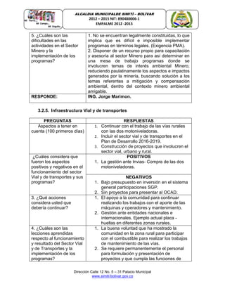 Dirección Calle 12 No. 5 – 31 Palacio Municipal
www.simiti-bolivar.gov.co
ALCALDIA MUNICIPALDE SIMITÌ – BOLÌVAR
2012 – 2015 NIT: 890480006-1
EMPALME 2012 -2015
5. ¿Cuáles son las
dificultades en las
actividades en el Sector
Minero y la
implementación de los
programas?
1. No se encuentran legalmente constituidas, lo que
implica que es difícil e imposible implementar
programas en términos legales. (Exigencia PMA).
2. Disponer de un recurso propio para capacitación
y asesoría al sector Minero para así determinar en
una mesa de trabajo programas donde se
involucren temas de interés ambiental Minero,
reduciendo paulatinamente los aspectos e impactos
generados por la minería, buscando solución a los
temas referentes a mitigación y compensación
ambiental, dentro del contexto minero ambiental
amigable.
RESPONDE: ING. Jorge Marimon.
3.2.5. Infraestructura Vial y de transportes
PREGUNTAS RESPUESTAS
Aspectos a tener en
cuenta (100 primeros días)
1. Continuar con el trabajo de las vías rurales
con las dos motoniveladoras.
2. Incluir el sector vial y de transportes en el
Plan de Desarrollo 2016-2019.
3. Construcción de proyectos que involucren el
sector vial, urbano y rural.
¿Cuáles considera que
fueron los aspectos
positivos y negativos en el
funcionamiento del sector
Vial y de transportes y sus
programas?
POSITIVOS
1. La gestión ante Invias- Compra de las dos
motoniveladoras.
NEGATIVOS
1. Bajo presupuesto en inversión en el sistema
general participaciones SGP.
2. Sin proyectos para presentar al OCAD.
3. ¿Qué acciones
considera usted que
debería continuar?
1. El apoyo a la comunidad para continuar
realizando los trabajos con el aporte de las
máquinas y operadores y mantenimiento.
2. Gestión ante entidades nacionales e
internacionales. Ejemplo actual placa -
huellas en diferentes zonas rurales.
4. ¿Cuáles son las
lecciones aprendidas
respecto al funcionamiento
y resultado del Sector Vial
y de Transportes y la
implementación de los
programas?
1. La buena voluntad que ha mostrado la
comunidad en la zona rural para participar
con el combustible para realizar los trabajos
de mantenimiento de las vías.
2. Se requiere permanentemente el personal
para formulación y presentación de
proyectos y que cumpla las funciones de
 
