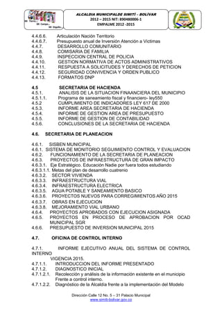 Dirección Calle 12 No. 5 – 31 Palacio Municipal
www.simiti-bolivar.gov.co
ALCALDIA MUNICIPALDE SIMITÌ – BOLÌVAR
2012 – 2015 NIT: 890480006-1
EMPALME 2012 -2015
4.4.6.6. Articulación Nación Territorio
4.4.6.7. Presupuesto anual de Inversión Atención a Victimas
4.4.7. DESARROLLO COMUNITARIO
4.4.8. COMISARIA DE FAMILIA
4.4.9. INSPECCION CENTRAL DE POLICIA
4.4.10. GESTION NORMATIVA DE ACTOS ADMINISTRATIVOS
4.4.11. RESPUESTA A SOLICITUDES Y DERECHOS DE PETICION
4.4.12. SEGURIDAD CONVIVENCIA Y ORDEN PUBLICO
4.4.13. FORMATOS DNP
4.5 SECRETARIA DE HACIENDA
4.5.1. ANALISIS DE LA SITUACION FINAANCIERA DEL MUNICIPIO
4.5.1.1. Programa de saneamiento fiscal y financiero- ley550
4.5.2 CUMPLIMIENTO DE INDICADORES LEY 617 DE 2000
4.5.3. INFORME AREA SECRETARIA DE HACIENDA
4.5.4. INFORME DE GESTION AREA DE PRESUPUESTO
4.5.5. INFORME DE GESTION DE CONTABILIDAD
4.5.6. CONCLUSIONES DE LA SECRETARIA DE HACIENDA
4.6. SECRETARIA DE PLANEACION
4.6.1. SISBEN MUNICIPAL
4.6.1. SISTEMA DE MONITORIO SEGUIMIENTO CONTROL Y EVALUACION
4.6.2. FUNCIONAMIENTO DE LA SECRETARIA DE PLANEACION
4.6.3. PROYECTOS DE INFRAESTRUCTURA DE GRAN IMPACTO
4.6.3.1. Eje Estratégico. Educación Nadie por fuera todos estudiando
4.6.3.1.1. Metas del plan de desarrollo cuatrenio
4.6.3.2. SECTOR VIVIENDA
4.6.3.3. INFRAESTRUCTURA VIAL
4.6.3.4. INFRAESTRUCTURA ELECTRICA
4.6.3.5. AGUA POTABLE Y SANEAMIENTO BASICO
4.6.3.6. PROYECTOS NUEVOS PARA CORREGIMIENTOS AÑO 2015
4.6.3.7. OBRAS EN EJECUCION
4.6.3.8. MEJORAMIENTO VIAL URBANO
4.6.4. PROYECTOS APROBADOS CON EJECUCION ASIGNADA
4.6.5. PROYECTOS EN PROCESO DE APROBACION POR OCAD
MUNICIPAL SGR
4.6.6. PRESUPUESTO DE INVERSION MUNICIPAL 2015
4.7. OFICINA DE CONTROL INTERNO
4.7.1. INFORME EJECUTIVO ANUAL DEL SISTEMA DE CONTROL
INTERNO
VIGENCIA 2015.
4.7.1.1. INTRODUCCION DEL INFORME PRESENTADO
4.7.1.2. DIAGNOSTICO INICIAL
4.7.1.2.1. Recolección y análisis de la información existente en el municipio
Frente a control interno.
4.7.1.2.2. Diagnóstico de la Alcaldía frente a la implementación del Modelo
 