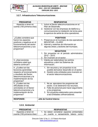 Dirección Calle 12 No. 5 – 31 Palacio Municipal
www.simiti-bolivar.gov.co
ALCALDIA MUNICIPALDE SIMITÌ – BOLÌVAR
2012 – 2015 NIT: 890480006-1
EMPALME 2012 -2015
3.2.7. Infraestructura Telecomunicaciones
PREGUNTAS RESPUESTAS
Aspectos a tener en
cuenta (100 primeros días)
1. Incluir el Sector telecomunicaciones en el
Plan de Desarrollo.
2. Gestionar con las empresas de telefonía y
comunicaciones la instalación de torres para
la apertura de señal de otros operadores.
¿Cuáles considera que
fueron los aspectos
positivos y negativos en el
funcionamiento del sector
telecomunicaciones y sus
programas?
POSITIVOS
1. Presencia en el municipio de dos operadores
MOVISTAR – CLARO
2. Internet y sistemas de información en
algunas áreas y sectores del municipio.
NEGATIVOS
1. Sin proyectos en el periodo administrativo
2012 – 2015.
2. Sin inversión en el sector.
3. ¿Qué acciones
considera usted que
debería continuar?
1. Interés por sistematizar los centros
educativos y abrir los Sistemas de
Información.
4. ¿Cuáles son las
lecciones aprendidas
respecto al funcionamiento
y resultado del Sector
telecomunicaciones y la
implementación de los
programas?
1. Sin recursos y sin proyectos no es
posible demostrar desarrollo en el sector.
2. Gestión ante entidades para inversión en
el sector telecomunicaciones.
5. ¿Cuáles son las
dificultades en las
actividades en el Sector
telecomunicaciones y la
implementación de los
programas?
1. No se ejecutaron los programas del
sector, ni se destinaron los recursos.
2. Falta de personal para hacer seguimiento
a los programas.
3. Sin proyectos elaborados para presentar
a las Entidades cofinanciadoras.
RESPONDE: Jefe de Control Interno
3.2.8. Ambiental
PREGUNTAS RESPUESTAS
Aspectos a tener en
cuenta (100 primeros días)
1. Se deben considerar aspectos ambientales
en cuanto a saneamiento básico como
 