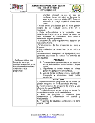 Dirección Calle 12 No. 5 – 31 Palacio Municipal
www.simiti-bolivar.gov.co
ALCALDIA MUNICIPALDE SIMITÌ – BOLÌVAR
2012 – 2015 NIT: 890480006-1
EMPALME 2012 -2015
prioridad principal, ya que en este se
involucran temas de salud en factores de
aseo, agua y residuos sólidos (RS). Para así
minimizar y corregir aspectos ambientales
como:
- Malos olores provocados por la mala gestión
integral de los residuos sólidos (RS) en el
municipio.
- Evitar enfermedades a la población por
tratamientos inadecuados en temas de agua, es
decir fortalecer el tratamiento ante criterios
normativos exigidos por la ley
- Considerar una serie de parámetros descritos en
la siguiente forma:
-Fortalecimientos de los programas de aseo y
limpieza.
- Mayor cobertura de recolección de los residuos
sólidos.
- Fortalecimiento de la planta de agua potable; esto
garantiza estándares de calidad en términos de
salud pública
¿Cuáles considera que
fueron los aspectos
positivos y negativos en el
funcionamiento del sector
Ambiental y sus
programas?
POSITIVOS
1. Preservación y conservación de las especies
en vía de extinción ( manatí antillano, bagre
rayado)
2. seguimiento al sector minero en temas
generados por pasivos ambientales.
3. Manejo de los residuos sólidos, recolección
(transporte y disposición final) (celda
transitoria)
NEGATIVOS
1. Implementación de programas de los planes de
gestión integral de los residuos sólidos (PGIRS)
2. implementación del programa de ahorro y uso
eficiente del agua (PUEAA).
3. Fortalecimiento al sector minero en temas de
educación ambiental y cultura ciudadana.
4. Falta de programa y proyectos para
conservación y preservación de cuenca y
hidrográficas.
5. Programas de educación ambiental a la zona
urbana y rural.
 