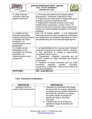 Dirección Calle 12 No. 5 – 31 Palacio Municipal
www.simiti-bolivar.gov.co
ALCALDIA MUNICIPALDE SIMITÌ – BOLÌVAR
2012 – 2015 NIT: 890480006-1
EMPALME 2012 -2015
3. ¿Qué acciones
considera usted que
debería continuar?
1. El manejo adecuado de los residuos sólidos.
(Recolección. Transporte y disposición final).
2. Programas de conservación y preservación de la
ciénaga y especies existentes en ellas.
3. Seguimiento constante al sector minero para
fortalecimiento al pequeño y al gran minero. En
temas de educación ambiental, salud ocupacional y
trabajo con responsabilidad amigable con el medio
ambiente.
4. ¿Cuáles son las
lecciones aprendidas
respecto al funcionamiento
y resultado del Sector
Ambiental y la
implementación de los
programas?
Que con la buena gestión y una destinación
adecuada de los recursos y programas ambientales
bien planteados los resultados esperados se fijan a
los establecidos por la normatividad legal vigente.
5. ¿Cuáles son las
dificultades en las
actividades en el Sector
Ambiental y la
implementación de los
programas?
1. La disponibilidad de los recursos para fortalecer
y ejecutar programas de manera óptima y eficiente.
2. Que garanticen la calidad a seguimientos
constante al sector minero.
3. Capacitación, mitigación ambiental por los
mismos mineros en áreas afectadas por pasivos
ambientales.
4. Fortalecer el campo ambiental para así poder
considerar aspectos sociales, culturales,
económicos, y ambiental ( mejora de la calidad de
vida de la población)
RESPONDE: ING. Jorge Marimon
3.2.9. Prevención de Desastres
PREGUNTAS RESPUESTAS
Aspectos a tener en
cuenta (100 primeros días)
1. Capacitar al coordinador del consejo
de prevención de riesgos y desastres
municipal para que pueda desempeñar
las funciones que tiene a su cargo y
así poder orientar al consejo de
gestión de riesgo y desastres
municipal.
2. Trabajar más con el consejo de
gestión de riesgo de desastre del
municipio
 