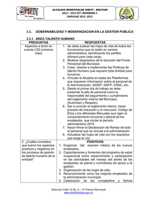 Dirección Calle 12 No. 5 – 31 Palacio Municipal
www.simiti-bolivar.gov.co
ALCALDIA MUNICIPALDE SIMITÌ – BOLÌVAR
2012 – 2015 NIT: 890480006-1
EMPALME 2012 -2015
3.3. GOBERNABILIDAD Y MODERNIZACION EN LA GESTION PUBLICA
3.3.1. AREA TALENTO HUMANO
PREGUNTAS RESPUESTAS
Aspectos a tener en
cuenta (100 primeros
días)
1. Se debe evaluar las hojas de vida de todos los
funcionarios que no están en carrera
administrativa, identificando los perfiles
idóneos para cada cargo.
2. Realizar diagnóstico de la situación del Fondo
Pensional del Municipio
3. Crear, diseñar e implementar las Políticas de
talento Humano que requiere toda entidad para
funcionar.
4. Vincular la Alcaldía en todas las Plataformas
que requieren información sobre el personal de
la Administración. SIGEP, DAFP, CNSC, etc.
5. Desde el primer día de trabajo se debe
presentar la jefe de personal como la
responsable del seguimiento y cumplimiento
del reglamento interno del Municipio.
(Autoridad y Respeto).
6. Dar a conocer el reglamento interno, hacer
proceso de Inducción y re inducción, Código de
Ética y los diferentes Manuales que rigen el
comportamiento funcional y laboral de los
empleados que inician el periodo
administrativo 2016.
7. Hacer firmar la Declaración de Rentas de todo
el personal que se vincule a la administración.
8. Actualizar las hojas de vida con los requisitos
que exige la Ley.
2. ¿Cuáles considera
que fueron los aspectos
positivos y negativos en
los procesos de gestión
de talento humano de la
entidad?
POSITIVOS
1. Exigencia del examen médico de los nuevos
empleados.
2. Capacitaciones y fomentos del programa de salud
ocupacional como esparcimiento y participación
en las actividades del manejo del estrés de los
empleados de planta y contratistas de apoyo a la
gestión.
3. Organización de las hojas de vida,
4. Reconocimiento como los mejores empleados de
la administración municipal,
5. Celebración de los cumpleaños y fechas
 