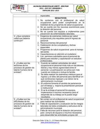 Dirección Calle 12 No. 5 – 31 Palacio Municipal
www.simiti-bolivar.gov.co
ALCALDIA MUNICIPALDE SIMITÌ – BOLÌVAR
2012 – 2015 NIT: 890480006-1
EMPALME 2012 -2015
especiales.
NEGATIVOS
1. No contamos con el profesional de salud
ocupacional para poder cumplimiento en la
totalidad de los programas de salud ocupacional,
2. No se cuenta con los recursos económicos para
la dotación del personal
3. No se cuenta con equipos e implementos para
prevención de enfermedades laborales.
3. ¿Que considera
usted que debería
continuar?
1. Exigencia de exámenes médicos por salud
ocupacional y los requisitos para el ingreso de
personal.
2. Reconocimientos del personal
3. Celebración de los cumpleaños y fechas
especiales
4. Programas de salud ocupacional para el manejo
del estrés
5. Capacitaciones en atención al ciudadano
6. Los permisos solicitados para el personal de
planta para estudiar y capacitación en estudios
profesionales.
4. ¿Cuáles son las
lecciones de los
procesos de gestión de
talento humano de la
entidad?
1. Cuando se realizan actividades de salud
ocupacional el personal rinde más en las labores
diarias y hay menos agresividad entre el
personal. La participación es activa aún más
cuando se involucra o incluye la familia.
2. Se debe realizar los exámenes médicos para el
ingreso y el retiro del personal para identificar en
qué condiciones ingresan y se retiran de la
administración municipal,
3. El uniforme fomenta el sentido de pertenencia
por el trabajo y mejora la presentación personal
e institucional
4. Si se le entrega al personal los equipos,
implementos e insumos necesarios para el
desarrollo de su trabajo se le puede exigir
resultados.
5. ¿Cuáles son las
dificultades de los
procesos de gestión de
talento humano de la
entidad?
1. No contar con el profesional de salud ocupacional
para realizar las actividades
2. Falta de capacitación y evaluación de los riesgos
laborales de todos empleados y estructura de la
administración municipal.
3. Falta de recursos para la dotación del personal,
para compra de equipos e insumos necesarios
para desarrollar las actividades propias del
 