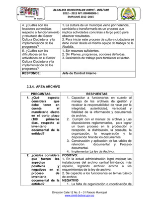Dirección Calle 12 No. 5 – 31 Palacio Municipal
www.simiti-bolivar.gov.co
ALCALDIA MUNICIPALDE SIMITÌ – BOLÌVAR
2012 – 2015 NIT: 890480006-1
EMPALME 2012 -2015
4. ¿Cuáles son las
lecciones aprendidas
respecto al funcionamiento
y resultado del Sector
Cultura Ciudadana y la
implementación de los
programas?
1. La cultura de un municipio viene por herencia,
cambiarla o transformarla es un proceso que
implica actividades concretas a largo plazo para
observar resultados.
2. Para iniciar este proceso de cultura ciudadana se
debe iniciar desde el mismo equipo de trabajo de la
Alcaldía.
5. ¿Cuáles son las
dificultades en las
actividades en el Sector
Cultura Ciudadana y la
implementación de los
programas?
1. Sin recursos suficientes.
2. Sin Planes, programas, acciones definidas.
3. Desinterés de trabajo para fortalecer el sector.
RESPONDE: Jefe de Control Interno
3.3.4. AREA ARCHIVO
PREGUNTAS RESPUESTAS
1. ¿Qué aspecto
considera que
debe tener en
cuenta el
mandatario electo
en el corto plazo
(100 primeros
días, respecto al
inventario
documental de la
entidad?
1. Capacitar a funcionarios en cuanto al
manejo de los archivos de gestión y
recalcar la responsabilidad de velar por la
integridad, autenticidad, veracidad y
fidelidad de la información y documentos
de archivo.
2. Cumplir con el manual de archivo y Las
disposiciones reglamentarias, para lograr
un buen proceso en la producción o
recepción, la distribución, la consulta, la
organización, la recuperación y la
disposición final de los documentos
3. Construcción y aplicación de las tablas de
retención documental y Proceso
documental.
4. Implementar La ley de Archivo.
2. ¿cuáles considera
que fueron los
aspectos
positivos y
negativos en el
proceso de
inventario
documental de la
entidad?
POSITIVO:
1. En la actual administración logró mejorar las
instalaciones del archivo central brindando más
espacio, logrando archivar acorde a los
requerimientos de la ley de archivo.
2. Se capacito a los funcionarios en temas básico
de archivo
NEGATIVO
1. La falta de organización o coordinación de
 