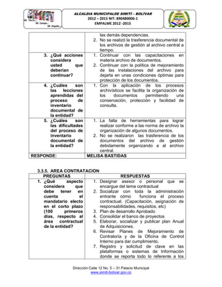 Dirección Calle 12 No. 5 – 31 Palacio Municipal
www.simiti-bolivar.gov.co
ALCALDIA MUNICIPALDE SIMITÌ – BOLÌVAR
2012 – 2015 NIT: 890480006-1
EMPALME 2012 -2015
las demás dependencias.
2. No se realizó la trasferencia documental de
los archivos de gestión al archivo central a
tiempo.
3. ¿Qué acciones
considera
usted que
deberían
continuar?
1. Continuar con las capacitaciones en
materia archivo de documentos.
2. Continuar con la política de mejoramiento
de las instalaciones del archivo para
dejarla en unas condiciones óptimas para
protección de los documentos.
4. ¿Cuáles son
las lecciones
aprendidas del
proceso de
inventario
documental de
la entidad?
1. Con la aplicación de los procesos
archivísticos se facilita la organización de
los documentos permitiendo una
conservación, protección y facilidad de
consulta.
5. ¿Cuáles son
las dificultades
del proceso de
inventario
documental de
la entidad?
1. La falta de herramientas para lograr
realizar conforme a las norma de archivo la
organización de algunos documentos.
2. No se realizaron las trasferencia de los
documentos del archivo de gestión
debidamente organizando a al archivo
central.
RESPONDE: MELISA BASTIDAS
3.3.5. AREA CONTRATACION
PREGUNTAS RESPUESTAS
1. ¿Qué aspecto
considera que
debe tener en
cuenta el
mandatario electo
en el corto plazo
(100 primeros
días, respecto al
área contractual
de la entidad?
1. Designar asesor o personal que se
encargue del tema contractual
2. Socializar con toda la administración
entrante cómo funciona el proceso
contractual. (Capacitación, asignación de
responsabilidades, requisitos, etc)
3. Plan de desarrollo Aprobado
4. Consolidar el banco de proyectos
5. Elaborar, socializar y publicar plan Anual
de Adquisiciones.
6. Revisar Planes de Mejoramiento de
Contraloría y de la Oficina de Control
Interno para dar cumplimiento.
7. Registro y solicitud de clave en las
plataformas o sistemas de Información
donde se reporta todo lo referente a los
 