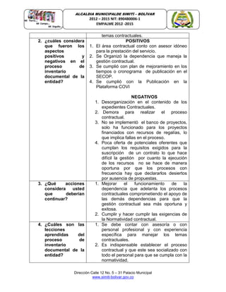 Dirección Calle 12 No. 5 – 31 Palacio Municipal
www.simiti-bolivar.gov.co
ALCALDIA MUNICIPALDE SIMITÌ – BOLÌVAR
2012 – 2015 NIT: 890480006-1
EMPALME 2012 -2015
temas contractuales.
2. ¿cuáles considera
que fueron los
aspectos
positivos y
negativos en el
proceso de
inventario
documental de la
entidad?
POSITIVOS
1. El área contractual conto con asesor idóneo
para la prestación del servicio.
2. Se Organizó la dependencia que maneja la
gestión contractual.
3. Se cumplió con plan de mejoramiento en los
tiempos o cronograma de publicación en el
SECOP.
4. Se cumplió con la Publicación en la
Plataforma COVI
NEGATIVOS
1. Desorganización en el contenido de los
expedientes Contractuales.
2. Demora para realizar el proceso
contractual.
3. No se implementó el banco de proyectos,
solo ha funcionado para los proyectos
financiados con recursos de regalías, lo
que implica fallas en el proceso.
4. Poca oferta de potenciales oferentes que
cumplan los requisitos exigidos para la
suscripción de un contrato lo que hace
difícil la gestión por cuanto la ejecución
de los recursos no se hace de manera
oportuna por que los procesos con
frecuencia hay que declararlos desiertos
por ausencia de propuestas.
3. ¿Qué acciones
considera usted
que deberían
continuar?
1. Mejorar el funcionamiento de la
dependencia que adelanta los procesos
contractuales comprometiendo el apoyo de
las demás dependencias para que la
gestión contractual sea más oportuna y
exitosa.
2. Cumplir y hacer cumplir las exigencias de
la Normatividad contractual.
4. ¿Cuáles son las
lecciones
aprendidas del
proceso de
inventario
documental de la
entidad?
1. Se debe contar con asesoría o con
personal profesional y con experiencia
específica para manejar los temas
contractuales.
2. Es indispensable establecer el proceso
contractual y que este sea socializado con
todo el personal para que se cumpla con la
normatividad.
 