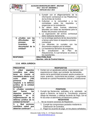 Dirección Calle 12 No. 5 – 31 Palacio Municipal
www.simiti-bolivar.gov.co
ALCALDIA MUNICIPALDE SIMITÌ – BOLÌVAR
2012 – 2015 NIT: 890480006-1
EMPALME 2012 -2015
3. Cumplir con el diligenciamiento de la
información contractual en las Plataformas
de los Entes de Control.
4. Culturizar a la comunidad y a los
contratistas sobre los requisitos y
exigencias en la contratación.
5. Se deben tener buenas relaciones
laborales con todas las secretarias para la
fluidez del proceso contractual.
6. La organización del archivo contractual
debe realizarse diariamente.
5. ¿Cuáles son las
dificultades del
proceso de
inventario
documental de la
entidad?
1. La no entrega oportuna de los documentos
a tiempo para hacer el respectivo proceso
contractual.
2. Los oferentes no cumplen con los
documentos exigidos por la entidad
3. La inexistencia del banco de proyectos.
4. Sin actualización de Plan de
Adquisiciones, lo cual tampoco se anexo a
los expedientes.
RESPONDE: DINA PEÑA RUIZ
Aportes. Jefe de Control Interno
3.3.6. AREA JURIDICA
PREGUNTAS RESPUESTAS
1. ¿Qué aspectos
considera que debe
tener en cuenta el
mandatario electo en el
corto plazo (100
primeros días),
respecto a la defensa
jurídica de la entidad
territorial?
1. Contar con un apoderado judicial, especializado, con
experiencia en Litigio, que conteste las demandas,
dentro de la oportunidad procesal, aporte pruebas en
copia autentica, controvierta las pruebas, y argumente
teniendo en cuenta Precedente Judicial y constitucional.
2. ¿Cuáles considera
que fueron los
aspectos positivos y
negativos en la
implementación de la
defensa jurídica de la
entidad territorial?
POSITIVOS
1. Cumplir las Sentencias judiciales; si lo solicitado se
ajustó a Derecho, se buscó la Conciliación, proponer
rebaja de intereses, y celebrar Acuerdo de Pago, con el
fin de evitar el detrimento al Patrimonio público.
NEGATIVOS
1. No se iniciaron acciones de Repetición.
3. ¿ Qué acciones
considera usted que
deberían continuar?
1. Cumplir los compromisos pactados mediante la
Celebración de Contratos,
2. Pagar los acuerdo de pago, en los plazos señalados;
 