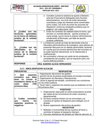 Dirección Calle 12 No. 5 – 31 Palacio Municipal
www.simiti-bolivar.gov.co
ALCALDIA MUNICIPALDE SIMITÌ – BOLÌVAR
2012 – 2015 NIT: 890480006-1
EMPALME 2012 -2015
3. Conciliar cuando la solicitud se ajusta a Derecho
ante las Procuraduría Delegadas para Asuntos
Administrativos, con el fin de evitar demandas
cuantiosas y pago de intereses tanto comerciales
como civiles, con el fin de evitar las acciones de
Repetición contra los empleados públicos que no
pagaron por culpa grave, dolo.
4. ¿Cuáles son las
lecciones aprendidas
en el marco de defensa
jurídica de la entidad
territorial?
1. Evitar los contratos de realidad sobre la forma, que
simulan un contrato laboral; aportar pruebas en
copia simple, que lo hacía la anterior administración
condenando al Municipio, por falta de aportar
pruebas auténticas.
5. ¿Cuáles son las
dificultades en el
marco de la defensa
jurídica de la entidad
territorial?
1. La distancia cuando se trata de demandas ante los
tribunales Administrativos de Cartagena, para efectos de
presentar Recursos en su debida oportunidad, teniendo
en cuenta que los correos electrónicos del municipio no
se están leyendo diariamente, en lo relacionado a
notificaciones.
2. No suministrar a tiempo por parte de los empleados
competentes las pruebas, que se requieren para una
buena defensa jurídica.
RESPONDE DRA. SANDRA ALICIA HERNANDEZ
3.3.7. AREA DESPACHO ALCALDE
PREGUNTAS RESPUESTAS
1. Qué aspectos
considera que debe
tener en cuenta el
mandatario electo en el
corto plazo (100
primeros días)
1. Organización del archivo de gestión.
2. sanción de los Acuerdos presentados al concejo municipal.
3. Organización de Decretos y Resoluciones
4. Llevar la agenda del alcalde, coordinando sus comisiones
con los entes públicos.
5. Tener claro y organizar los eventos que se realizaran en los
100 primeros días.
2. Cuáles considera
que fueron los
aspectos positivos y
negativos
POSITIVOS
1- Organización adecuada en actos protocolarios durante
las visitas de los funcionarios de orden nacional y
departamental.
2- Se tiene contacto directo con la comunidad y se
coordina el ingreso al despacho para dialogar con el
alcalde.
3- Buena organización del archivo de gestión.
NEGATIVOS
1. Molestar e incomodidad de los usuarios al frenar y
controlar el ingreso al despacho (tiempo)
2. Excusas reiterativas del alcalde por falta de atención al
 