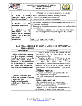 Dirección Calle 12 No. 5 – 31 Palacio Municipal
www.simiti-bolivar.gov.co
ALCALDIA MUNICIPALDE SIMITÌ – BOLÌVAR
2012 – 2015 NIT: 890480006-1
EMPALME 2012 -2015
público por las comisiones de gestión el Alcalde.
3. ¿Qué acciones
considera usted que
deberían continuar?
1. Buena atención al ciudadano interno y externo
2. Organización del Archivo de Gestión.
3. Organización de Eventos protocolarios.
4. Cuáles son las
lecciones aprendidas
1. Se debe ser tolerante con el cliente externo e interno, por la
difícil agenda del alcalde
2. Crecimiento personal y profesional para mejorar el servicio a
la comunidad.
5. ¿Cuáles son las
dificultades en el
marco de la defensa
jurídica de la entidad
territorial?
1. Relaciones laborales por competencias funcionales.
2. Cambios permanentes en la agenda del Alcalde
RESPONDE DORA LUZ GONZALEZ RUEDA
3.3.8. AREA GOBIERNO EN LINEA Y MANEJO DE HERRAMIENTAS
TECNOLOGICAS
PREGUNTAS RESPUESTAS
1. ¿Qué aspectos considera
que debe tener en cuenta el
mandatario electo en el corto
plazo (100 primeros días),
respecto a la implementación
de la estrategia de Gobierno
en Línea y en el manejo de
herramientas tecnológicas?
1. Crear el cargo y área de gestión de las
Tecnologías de la Información y las
Comunicaciones-TIC.
2. Actualizar el plan de Gobierno en Línea.
3. Diseñar e implementar el sistema de gestión
TIC bajo la norma ISO 27001.
4. Fortalecer la infraestructura tecnológica con la
dotación de equipos de cómputos nuevos,
audiovisuales, de comunicaciones y muebles de
oficinas.
2. ¿Cuáles considera que
fueron los aspectos positivos
y negativos en la
implementación de la
estrategia de Gobierno en
Línea?
ASPECTOS POSITIVOS:
1. Hubo el compromiso y responsabilidad por
parte del personal encargado.
2. Se logró implementar el plan de Gobierno en
Línea.
ASPECTOS NEGATIVOS:
1. La entidad no cuenta con los recursos
financieros para garantizar la actualización y
mejora continua del plan GELT.
2. El plan GELT fue adoptado pero se mantuvo
en el tiempo su aplicación en la entidad.
 