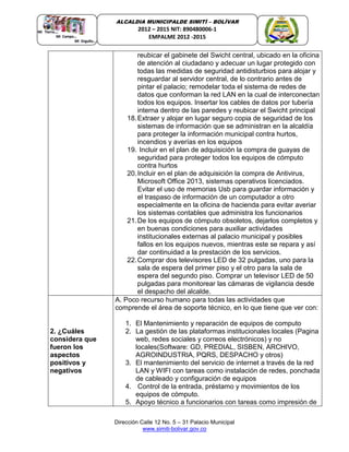 Dirección Calle 12 No. 5 – 31 Palacio Municipal
www.simiti-bolivar.gov.co
ALCALDIA MUNICIPALDE SIMITÌ – BOLÌVAR
2012 – 2015 NIT: 890480006-1
EMPALME 2012 -2015
reubicar el gabinete del Swicht central, ubicado en la oficina
de atención al ciudadano y adecuar un lugar protegido con
todas las medidas de seguridad antidisturbios para alojar y
resguardar al servidor central, de lo contrario antes de
pintar el palacio; remodelar toda el sistema de redes de
datos que conforman la red LAN en la cual de interconectan
todos los equipos. Insertar los cables de datos por tubería
interna dentro de las paredes y reubicar el Swicht principal
18.Extraer y alojar en lugar seguro copia de seguridad de los
sistemas de información que se administran en la alcaldía
para proteger la información municipal contra hurtos,
incendios y averías en los equipos
19. Incluir en el plan de adquisición la compra de guayas de
seguridad para proteger todos los equipos de cómputo
contra hurtos
20.Incluir en el plan de adquisición la compra de Antivirus,
Microsoft Office 2013, sistemas operativos licenciados.
Evitar el uso de memorias Usb para guardar información y
el traspaso de información de un computador a otro
especialmente en la oficina de hacienda para evitar averiar
los sistemas contables que administra los funcionarios
21.De los equipos de cómputo obsoletos, dejarlos completos y
en buenas condiciones para auxiliar actividades
institucionales externas al palacio municipal y posibles
fallos en los equipos nuevos, mientras este se repara y así
dar continuidad a la prestación de los servicios.
22.Comprar dos televisores LED de 32 pulgadas, uno para la
sala de espera del primer piso y el otro para la sala de
espera del segundo piso. Comprar un televisor LED de 50
pulgadas para monitorear las cámaras de vigilancia desde
el despacho del alcalde.
2. ¿Cuáles
considera que
fueron los
aspectos
positivos y
negativos
A. Poco recurso humano para todas las actividades que
comprende el área de soporte técnico, en lo que tiene que ver con:
1. El Mantenimiento y reparación de equipos de computo
2. La gestión de las plataformas institucionales locales (Pagina
web, redes sociales y correos electrónicos) y no
locales(Software: GD, PREDIAL, SISBEN, ARCHIVO,
AGROINDUSTRIA, PQRS, DESPACHO y otros)
3. El mantenimiento del servicio de internet a través de la red
LAN y WIFI con tareas como instalación de redes, ponchada
de cableado y configuración de equipos
4. Control de la entrada, préstamo y movimientos de los
equipos de cómputo.
5. Apoyo técnico a funcionarios con tareas como impresión de
 